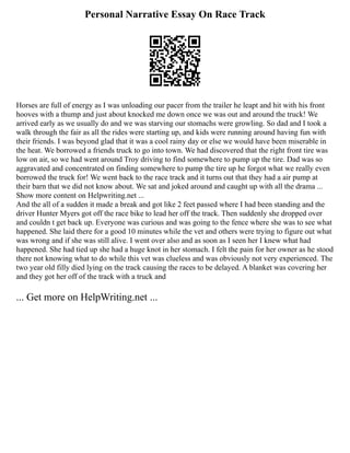 Personal Narrative Essay On Race Track
Horses are full of energy as I was unloading our pacer from the trailer he leapt and hit with his front
hooves with a thump and just about knocked me down once we was out and around the truck! We
arrived early as we usually do and we was starving our stomachs were growling. So dad and I took a
walk through the fair as all the rides were starting up, and kids were running around having fun with
their friends. I was beyond glad that it was a cool rainy day or else we would have been miserable in
the heat. We borrowed a friends truck to go into town. We had discovered that the right front tire was
low on air, so we had went around Troy driving to find somewhere to pump up the tire. Dad was so
aggravated and concentrated on finding somewhere to pump the tire up he forgot what we really even
borrowed the truck for! We went back to the race track and it turns out that they had a air pump at
their barn that we did not know about. We sat and joked around and caught up with all the drama ...
Show more content on Helpwriting.net ...
And the all of a sudden it made a break and got like 2 feet passed where I had been standing and the
driver Hunter Myers got off the race bike to lead her off the track. Then suddenly she dropped over
and couldn t get back up. Everyone was curious and was going to the fence where she was to see what
happened. She laid there for a good 10 minutes while the vet and others were trying to figure out what
was wrong and if she was still alive. I went over also and as soon as I seen her I knew what had
happened. She had tied up she had a huge knot in her stomach. I felt the pain for her owner as he stood
there not knowing what to do while this vet was clueless and was obviously not very experienced. The
two year old filly died lying on the track causing the races to be delayed. A blanket was covering her
and they got her off of the track with a truck and
... Get more on HelpWriting.net ...
 