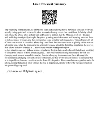 Line Of Descent Summary
The beginning of the article Line of Descent starts out describing how a particular Mexican wolf was
actually doing quite well in the wild, after he survived many events that could have definitely killed
him. Then, the article takes a sharp turn and begins to explain that the Mexican wolf isn t doing as
well as biologists originally thought. Despite a growing population count and breeding patterns, there
is still one major problem, and that problem has to do with the wolves genetics. The problem with all
of these new wolves is related to where they came from. Because there were originally so few wolves
left in the wild, when the time came for actions to be done about the dwindling population the wolves
didn t have a chance to breed in ... Show more content on Helpwriting.net ...
In this situation, not only did one species population decline, but a study showed that almost one third
of the current species of birds are endangered. There reason for declining has more to do with the
changing environment around them rather than the changing humans around them. Granted, the
environment is changing substantially due to humans, so they are technically similar in the sense that
in both problems, humans contribute to the downfall of species. There was also some good news in the
article, stating that certain other species did rise in population, similar to how the wolves population
has gotten bigger up until
... Get more on HelpWriting.net ...
 