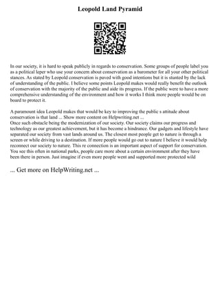 Leopold Land Pyramid
In our society, it is hard to speak publicly in regards to conservation. Some groups of people label you
as a political leper who use your concern about conservation as a barometer for all your other political
stances. As stated by Leopold conservation is paved with good intentions but it is stunted by the lack
of understanding of the public. I believe some points Leopold makes would really benefit the outlook
of conservation with the majority of the public and aide its progress. If the public were to have a more
comprehensive understanding of the environment and how it works I think more people would be on
board to protect it.
A paramount idea Leopold makes that would be key to improving the public s attitude about
conservation is that land ... Show more content on Helpwriting.net ...
Once such obstacle being the modernization of our society. Our society claims our progress and
technology as our greatest achievement, but it has become a hindrance. Our gadgets and lifestyle have
separated our society from vast lands around us. The closest most people get to nature is through a
screen or while driving to a destination. If more people would go out to nature I believe it would help
reconnect our society to nature. This re connection is an important aspect of support for conservation.
You see this often in national parks, people care more about a certain environment after they have
been there in person. Just imagine if even more people went and supported more protected wild
... Get more on HelpWriting.net ...
 
