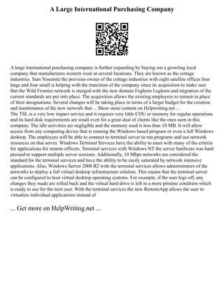 A Large International Purchasing Company
A large international purchasing company is further expanding by buying out a growling local
company that manufactures western wear at several locations. They are known as the cottage
industries. Sam Yosemite the previous owner of the cottage industries with eight satellite offices four
large and four small is helping with the transition of the company since its acquisition to make sure
that the Wild Frontier network is merged with the new domain Foghorn Leghorn and migration of the
current standards are put into place. The acquisition allows the existing employees to remain in place
of their designations. Several changes will be taking place in terms of a larger budget for the creation
and maintenance of the new network that ... Show more content on Helpwriting.net ...
The TSL is a very low impact service and it requires very little COU or memory for regular operations
and its hard disk requirements are small even for a great deal of clients like the ones seen in this
company. The idle activities are negligible and the memory used is less than 10 MB. It will allow
access from any computing device that is running the Windows based program or even a full Windows
desktop. The employees will be able to connect to terminal server to run programs and use network
resources on that server. Windows Terminal Services have the ability to meet with many of the criteria
for applications for remote officers. Terminal services with Windows NT the server hardware was hard
pressed to support multiple server sessions. Additionally, 10 Mbps networks are considered the
standard for the terminal services and have the ability to be easily saturated by network intensive
applications. Also, Windows Server 2008 R2 with the terminal services allows administrators of the
networks to deploy a full virtual desktop infrastructure solution. This means that the terminal server
can be configured to host virtual desktop operating systems. For example, if the user logs off, any
changes they made are rolled back and the virtual hard drive is left in a more pristine condition which
is ready to use for the next user. With the terminal services the new RemoteApp allows the user to
virtualize individual applications instead of
... Get more on HelpWriting.net ...
 