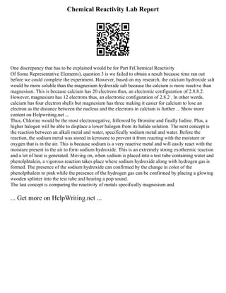 Chemical Reactivity Lab Report
One discrepancy that has to be explained would be for Part F(Chemical Reactivity
Of Some Representative Elements), question 3 is we failed to obtain a result because time ran out
before we could complete the experiment. However, based on my research, the calcium hydroxide salt
would be more soluble than the magnesium hydroxide salt because the calcium is more reactive than
magnesium. This is because calcium has 20 electrons thus, an electronic configuration of 2.8.8.2.
However, magnesium has 12 electrons thus, an electronic configuration of 2.8.2 . In other words,
calcium has four electron shells but magnesium has three making it easier for calcium to lose an
electron as the distance between the nucleus and the electrons in calcium is further ... Show more
content on Helpwriting.net ...
Thus, Chlorine would be the most electronegative, followed by Bromine and finally Iodine. Plus, a
higher halogen will be able to displace a lower halogen from its halide solution. The next concept is
the reaction between an alkali metal and water, specifically sodium metal and water. Before the
reaction, the sodium metal was stored in kerosene to prevent it from reacting with the moisture or
oxygen that is in the air. This is because sodium is a very reactive metal and will easily react with the
moisture present in the air to form sodium hydroxide. This is an extremely strong exothermic reaction
and a lot of heat is generated. Moving on, when sodium is placed into a test tube containing water and
phenolphtalein, a vigorous reaction takes place where sodium hydroxide along with hydrogen gas is
formed. The presence of the sodium hydroxide can confirmed by the change in color of the
phenolpthalein to pink while the presence of the hydrogen gas can be confirmed by placing a glowing
wooden splinter into the test tube and hearing a pop sound.
The last concept is comparing the reactivity of metals specifically magnesium and
... Get more on HelpWriting.net ...
 