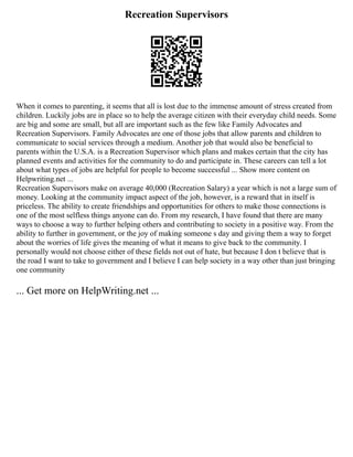 Recreation Supervisors
When it comes to parenting, it seems that all is lost due to the immense amount of stress created from
children. Luckily jobs are in place so to help the average citizen with their everyday child needs. Some
are big and some are small, but all are important such as the few like Family Advocates and
Recreation Supervisors. Family Advocates are one of those jobs that allow parents and children to
communicate to social services through a medium. Another job that would also be beneficial to
parents within the U.S.A. is a Recreation Supervisor which plans and makes certain that the city has
planned events and activities for the community to do and participate in. These careers can tell a lot
about what types of jobs are helpful for people to become successful ... Show more content on
Helpwriting.net ...
Recreation Supervisors make on average 40,000 (Recreation Salary) a year which is not a large sum of
money. Looking at the community impact aspect of the job, however, is a reward that in itself is
priceless. The ability to create friendships and opportunities for others to make those connections is
one of the most selfless things anyone can do. From my research, I have found that there are many
ways to choose a way to further helping others and contributing to society in a positive way. From the
ability to further in government, or the joy of making someone s day and giving them a way to forget
about the worries of life gives the meaning of what it means to give back to the community. I
personally would not choose either of these fields not out of hate, but because I don t believe that is
the road I want to take to government and I believe I can help society in a way other than just bringing
one community
... Get more on HelpWriting.net ...
 