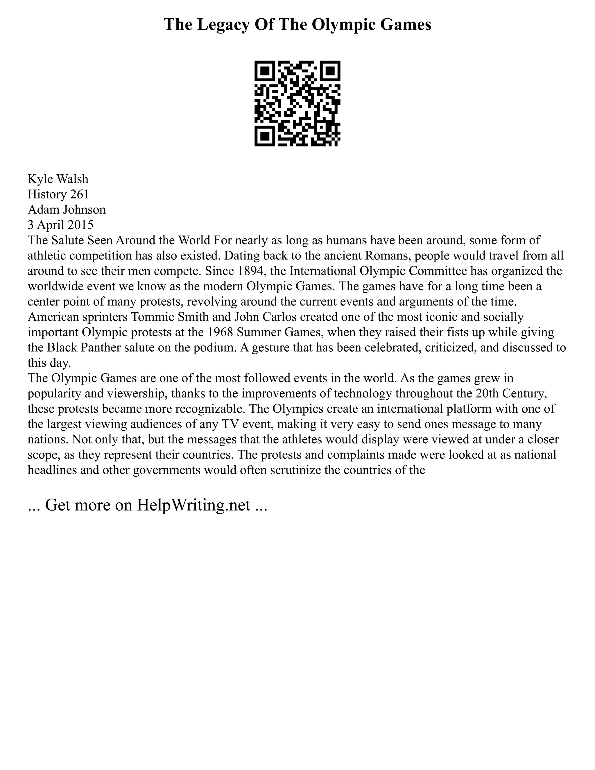 The Legacy Of The Olympic Games
Kyle Walsh
History 261
Adam Johnson
3 April 2015
The Salute Seen Around the World For nearly as long as humans have been around, some form of
athletic competition has also existed. Dating back to the ancient Romans, people would travel from all
around to see their men compete. Since 1894, the International Olympic Committee has organized the
worldwide event we know as the modern Olympic Games. The games have for a long time been a
center point of many protests, revolving around the current events and arguments of the time.
American sprinters Tommie Smith and John Carlos created one of the most iconic and socially
important Olympic protests at the 1968 Summer Games, when they raised their fists up while giving
the Black Panther salute on the podium. A gesture that has been celebrated, criticized, and discussed to
this day.
The Olympic Games are one of the most followed events in the world. As the games grew in
popularity and viewership, thanks to the improvements of technology throughout the 20th Century,
these protests became more recognizable. The Olympics create an international platform with one of
the largest viewing audiences of any TV event, making it very easy to send ones message to many
nations. Not only that, but the messages that the athletes would display were viewed at under a closer
scope, as they represent their countries. The protests and complaints made were looked at as national
headlines and other governments would often scrutinize the countries of the
... Get more on HelpWriting.net ...
 