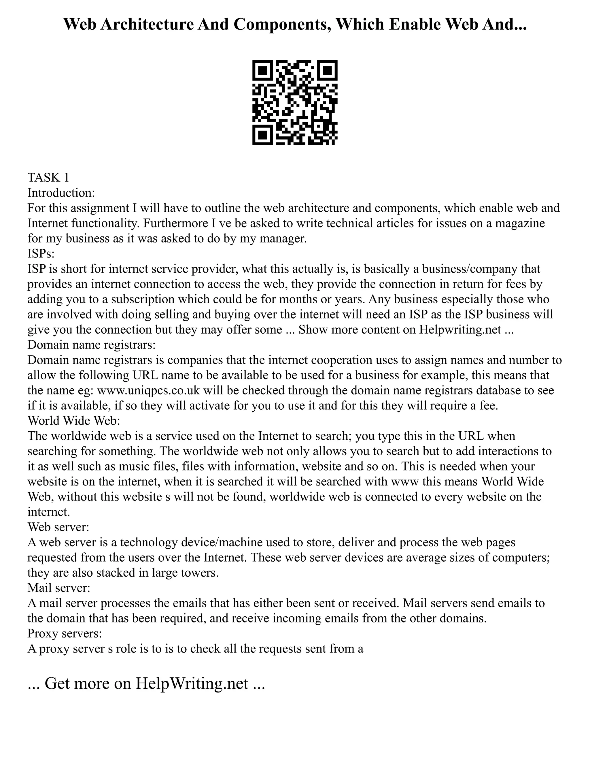Web Architecture And Components, Which Enable Web And...
TASK 1
Introduction:
For this assignment I will have to outline the web architecture and components, which enable web and
Internet functionality. Furthermore I ve be asked to write technical articles for issues on a magazine
for my business as it was asked to do by my manager.
ISPs:
ISP is short for internet service provider, what this actually is, is basically a business/company that
provides an internet connection to access the web, they provide the connection in return for fees by
adding you to a subscription which could be for months or years. Any business especially those who
are involved with doing selling and buying over the internet will need an ISP as the ISP business will
give you the connection but they may offer some ... Show more content on Helpwriting.net ...
Domain name registrars:
Domain name registrars is companies that the internet cooperation uses to assign names and number to
allow the following URL name to be available to be used for a business for example, this means that
the name eg: www.uniqpcs.co.uk will be checked through the domain name registrars database to see
if it is available, if so they will activate for you to use it and for this they will require a fee.
World Wide Web:
The worldwide web is a service used on the Internet to search; you type this in the URL when
searching for something. The worldwide web not only allows you to search but to add interactions to
it as well such as music files, files with information, website and so on. This is needed when your
website is on the internet, when it is searched it will be searched with www this means World Wide
Web, without this website s will not be found, worldwide web is connected to every website on the
internet.
Web server:
A web server is a technology device/machine used to store, deliver and process the web pages
requested from the users over the Internet. These web server devices are average sizes of computers;
they are also stacked in large towers.
Mail server:
A mail server processes the emails that has either been sent or received. Mail servers send emails to
the domain that has been required, and receive incoming emails from the other domains.
Proxy servers:
A proxy server s role is to is to check all the requests sent from a
... Get more on HelpWriting.net ...
 