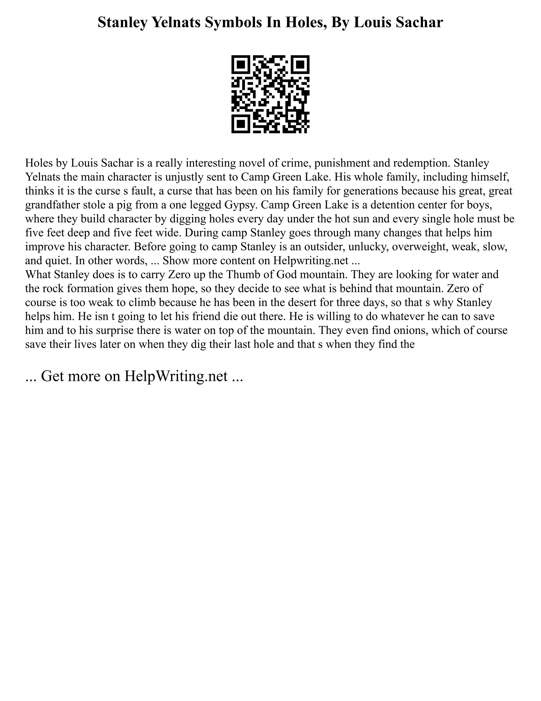 Stanley Yelnats Symbols In Holes, By Louis Sachar
Holes by Louis Sachar is a really interesting novel of crime, punishment and redemption. Stanley
Yelnats the main character is unjustly sent to Camp Green Lake. His whole family, including himself,
thinks it is the curse s fault, a curse that has been on his family for generations because his great, great
grandfather stole a pig from a one legged Gypsy. Camp Green Lake is a detention center for boys,
where they build character by digging holes every day under the hot sun and every single hole must be
five feet deep and five feet wide. During camp Stanley goes through many changes that helps him
improve his character. Before going to camp Stanley is an outsider, unlucky, overweight, weak, slow,
and quiet. In other words, ... Show more content on Helpwriting.net ...
What Stanley does is to carry Zero up the Thumb of God mountain. They are looking for water and
the rock formation gives them hope, so they decide to see what is behind that mountain. Zero of
course is too weak to climb because he has been in the desert for three days, so that s why Stanley
helps him. He isn t going to let his friend die out there. He is willing to do whatever he can to save
him and to his surprise there is water on top of the mountain. They even find onions, which of course
save their lives later on when they dig their last hole and that s when they find the
... Get more on HelpWriting.net ...
 