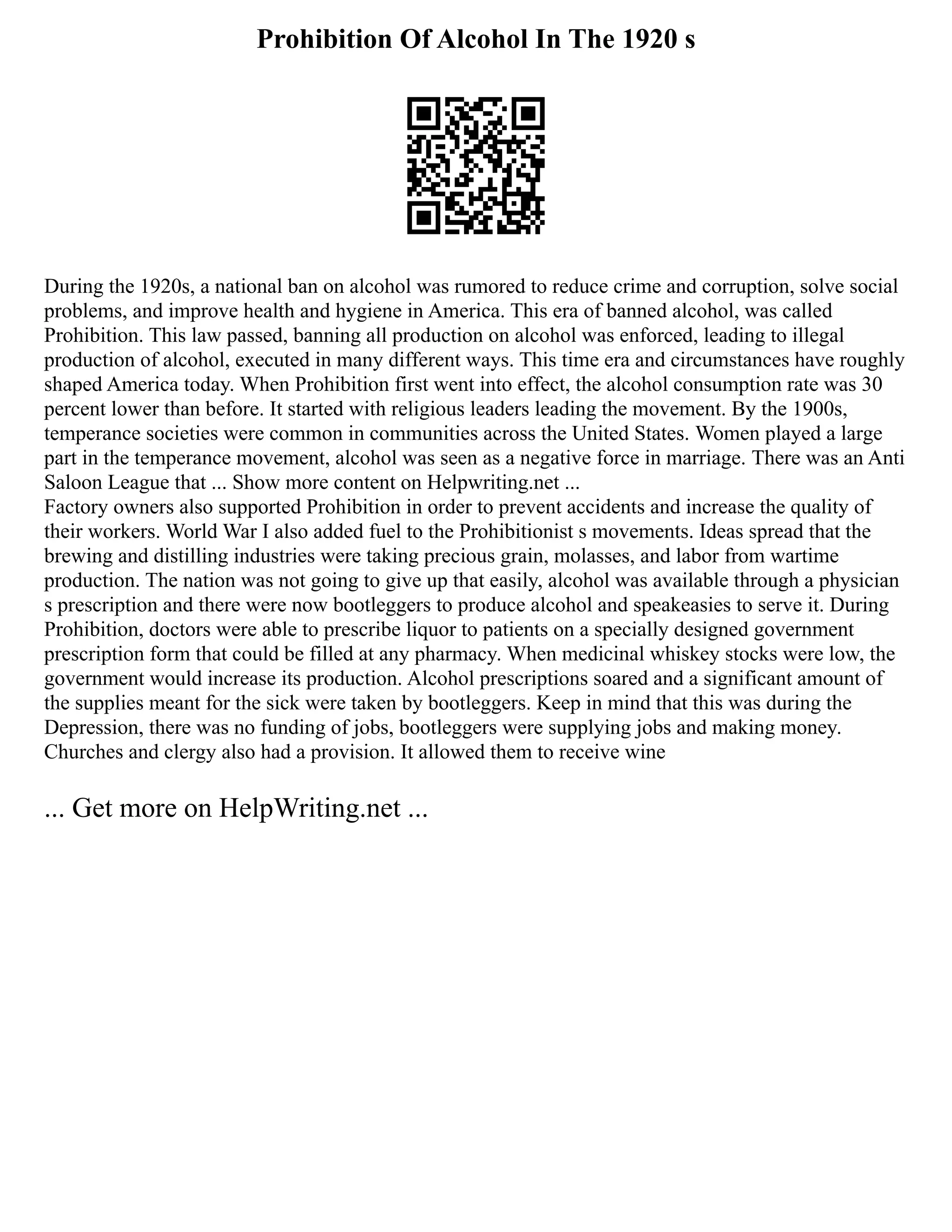 Prohibition Of Alcohol In The 1920 s
During the 1920s, a national ban on alcohol was rumored to reduce crime and corruption, solve social
problems, and improve health and hygiene in America. This era of banned alcohol, was called
Prohibition. This law passed, banning all production on alcohol was enforced, leading to illegal
production of alcohol, executed in many different ways. This time era and circumstances have roughly
shaped America today. When Prohibition first went into effect, the alcohol consumption rate was 30
percent lower than before. It started with religious leaders leading the movement. By the 1900s,
temperance societies were common in communities across the United States. Women played a large
part in the temperance movement, alcohol was seen as a negative force in marriage. There was an Anti
Saloon League that ... Show more content on Helpwriting.net ...
Factory owners also supported Prohibition in order to prevent accidents and increase the quality of
their workers. World War I also added fuel to the Prohibitionist s movements. Ideas spread that the
brewing and distilling industries were taking precious grain, molasses, and labor from wartime
production. The nation was not going to give up that easily, alcohol was available through a physician
s prescription and there were now bootleggers to produce alcohol and speakeasies to serve it. During
Prohibition, doctors were able to prescribe liquor to patients on a specially designed government
prescription form that could be filled at any pharmacy. When medicinal whiskey stocks were low, the
government would increase its production. Alcohol prescriptions soared and a significant amount of
the supplies meant for the sick were taken by bootleggers. Keep in mind that this was during the
Depression, there was no funding of jobs, bootleggers were supplying jobs and making money.
Churches and clergy also had a provision. It allowed them to receive wine
... Get more on HelpWriting.net ...
 