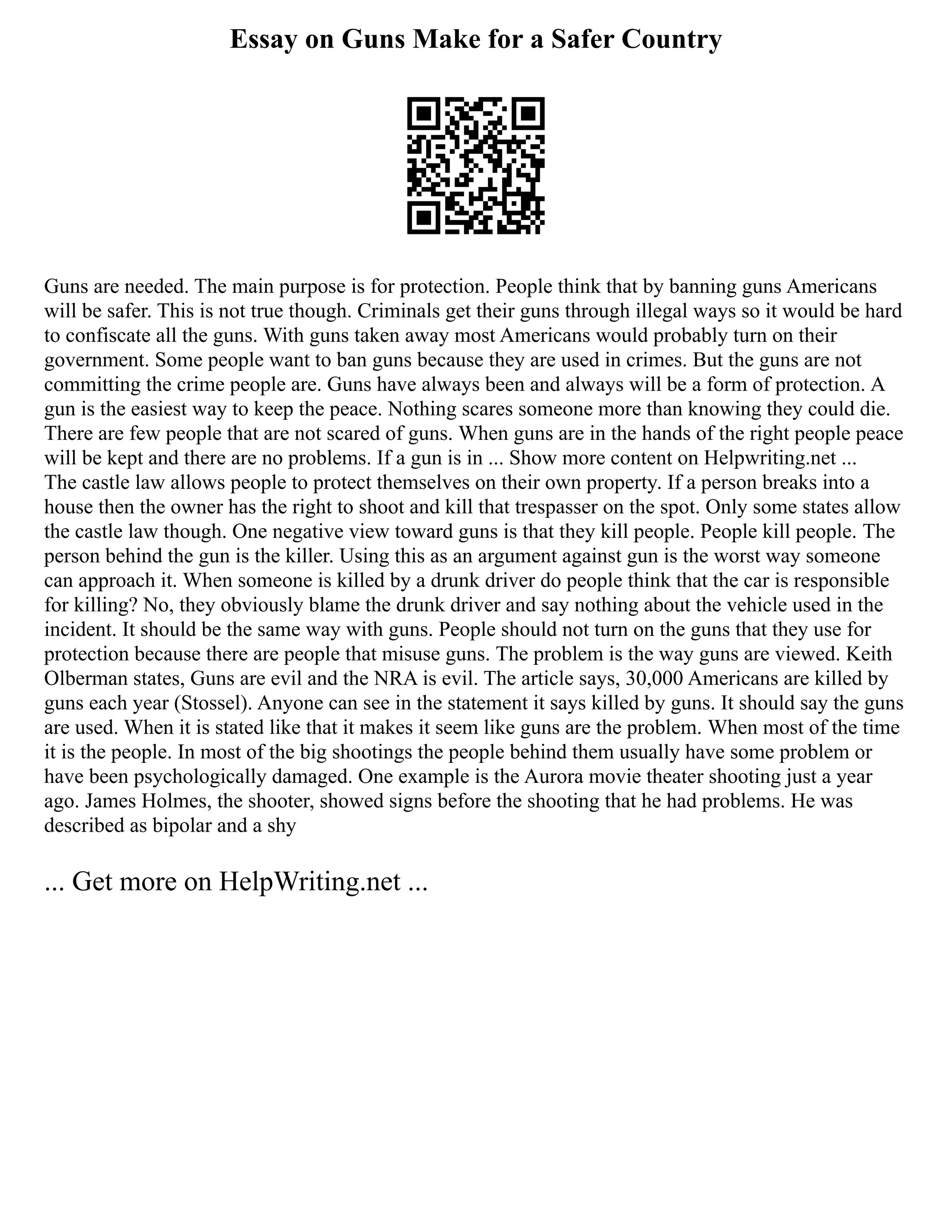 Essay on Guns Make for a Safer Country
Guns are needed. The main purpose is for protection. People think that by banning guns Americans
will be safer. This is not true though. Criminals get their guns through illegal ways so it would be hard
to confiscate all the guns. With guns taken away most Americans would probably turn on their
government. Some people want to ban guns because they are used in crimes. But the guns are not
committing the crime people are. Guns have always been and always will be a form of protection. A
gun is the easiest way to keep the peace. Nothing scares someone more than knowing they could die.
There are few people that are not scared of guns. When guns are in the hands of the right people peace
will be kept and there are no problems. If a gun is in ... Show more content on Helpwriting.net ...
The castle law allows people to protect themselves on their own property. If a person breaks into a
house then the owner has the right to shoot and kill that trespasser on the spot. Only some states allow
the castle law though. One negative view toward guns is that they kill people. People kill people. The
person behind the gun is the killer. Using this as an argument against gun is the worst way someone
can approach it. When someone is killed by a drunk driver do people think that the car is responsible
for killing? No, they obviously blame the drunk driver and say nothing about the vehicle used in the
incident. It should be the same way with guns. People should not turn on the guns that they use for
protection because there are people that misuse guns. The problem is the way guns are viewed. Keith
Olberman states, Guns are evil and the NRA is evil. The article says, 30,000 Americans are killed by
guns each year (Stossel). Anyone can see in the statement it says killed by guns. It should say the guns
are used. When it is stated like that it makes it seem like guns are the problem. When most of the time
it is the people. In most of the big shootings the people behind them usually have some problem or
have been psychologically damaged. One example is the Aurora movie theater shooting just a year
ago. James Holmes, the shooter, showed signs before the shooting that he had problems. He was
described as bipolar and a shy
... Get more on HelpWriting.net ...
 