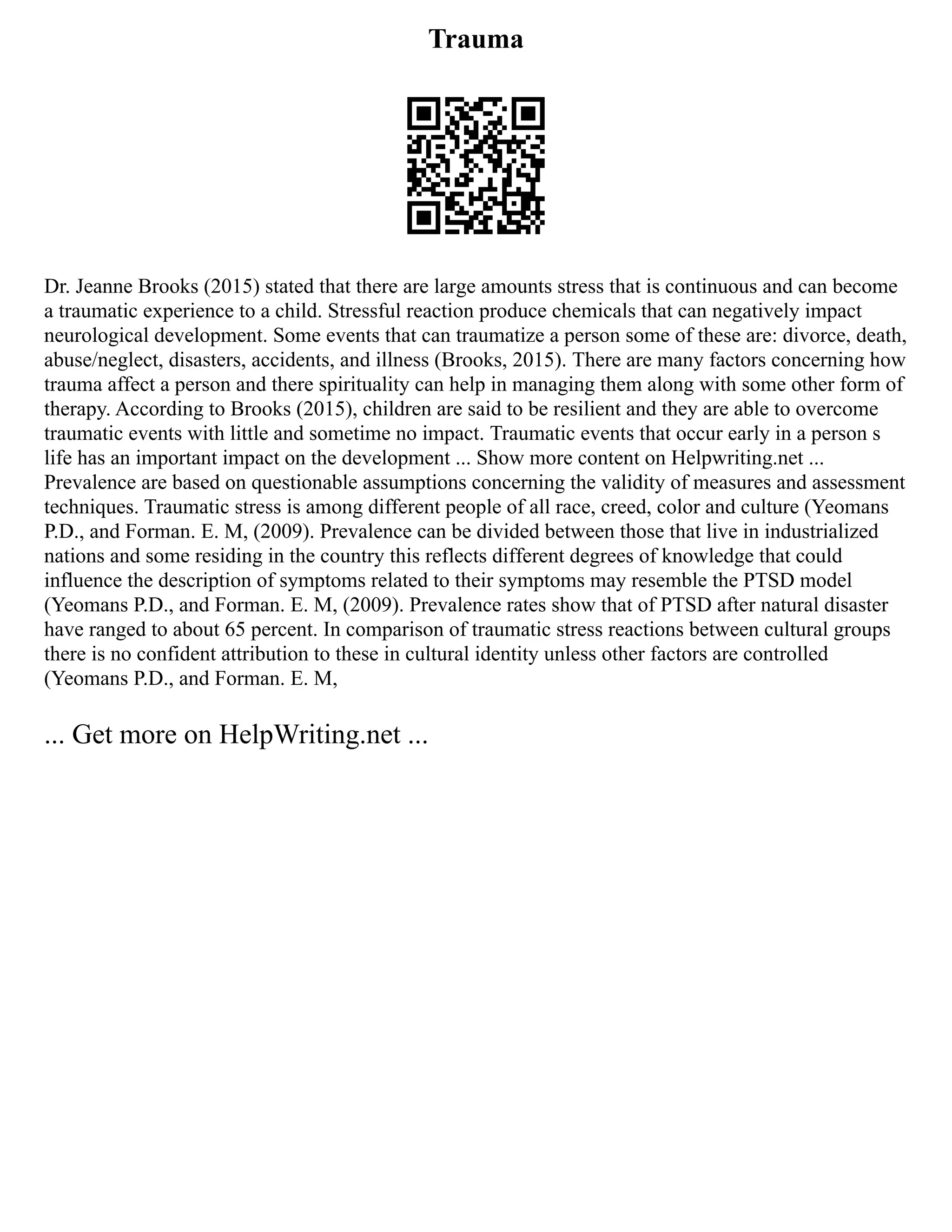 Trauma
Dr. Jeanne Brooks (2015) stated that there are large amounts stress that is continuous and can become
a traumatic experience to a child. Stressful reaction produce chemicals that can negatively impact
neurological development. Some events that can traumatize a person some of these are: divorce, death,
abuse/neglect, disasters, accidents, and illness (Brooks, 2015). There are many factors concerning how
trauma affect a person and there spirituality can help in managing them along with some other form of
therapy. According to Brooks (2015), children are said to be resilient and they are able to overcome
traumatic events with little and sometime no impact. Traumatic events that occur early in a person s
life has an important impact on the development ... Show more content on Helpwriting.net ...
Prevalence are based on questionable assumptions concerning the validity of measures and assessment
techniques. Traumatic stress is among different people of all race, creed, color and culture (Yeomans
P.D., and Forman. E. M, (2009). Prevalence can be divided between those that live in industrialized
nations and some residing in the country this reflects different degrees of knowledge that could
influence the description of symptoms related to their symptoms may resemble the PTSD model
(Yeomans P.D., and Forman. E. M, (2009). Prevalence rates show that of PTSD after natural disaster
have ranged to about 65 percent. In comparison of traumatic stress reactions between cultural groups
there is no confident attribution to these in cultural identity unless other factors are controlled
(Yeomans P.D., and Forman. E. M,
... Get more on HelpWriting.net ...
 