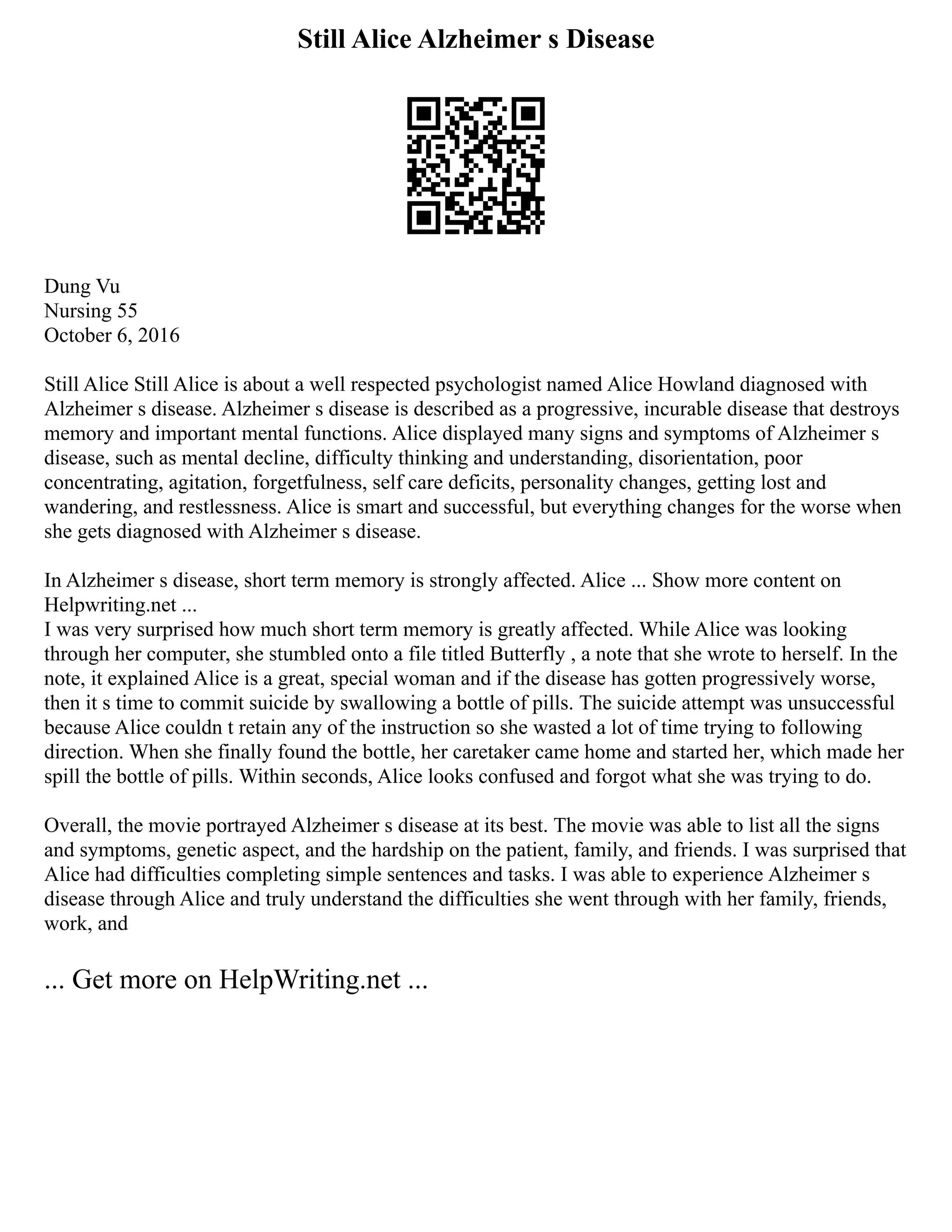 Still Alice Alzheimer s Disease
Dung Vu
Nursing 55
October 6, 2016
Still Alice Still Alice is about a well respected psychologist named Alice Howland diagnosed with
Alzheimer s disease. Alzheimer s disease is described as a progressive, incurable disease that destroys
memory and important mental functions. Alice displayed many signs and symptoms of Alzheimer s
disease, such as mental decline, difficulty thinking and understanding, disorientation, poor
concentrating, agitation, forgetfulness, self care deficits, personality changes, getting lost and
wandering, and restlessness. Alice is smart and successful, but everything changes for the worse when
she gets diagnosed with Alzheimer s disease.
In Alzheimer s disease, short term memory is strongly affected. Alice ... Show more content on
Helpwriting.net ...
I was very surprised how much short term memory is greatly affected. While Alice was looking
through her computer, she stumbled onto a file titled Butterfly , a note that she wrote to herself. In the
note, it explained Alice is a great, special woman and if the disease has gotten progressively worse,
then it s time to commit suicide by swallowing a bottle of pills. The suicide attempt was unsuccessful
because Alice couldn t retain any of the instruction so she wasted a lot of time trying to following
direction. When she finally found the bottle, her caretaker came home and started her, which made her
spill the bottle of pills. Within seconds, Alice looks confused and forgot what she was trying to do.
Overall, the movie portrayed Alzheimer s disease at its best. The movie was able to list all the signs
and symptoms, genetic aspect, and the hardship on the patient, family, and friends. I was surprised that
Alice had difficulties completing simple sentences and tasks. I was able to experience Alzheimer s
disease through Alice and truly understand the difficulties she went through with her family, friends,
work, and
... Get more on HelpWriting.net ...
 
