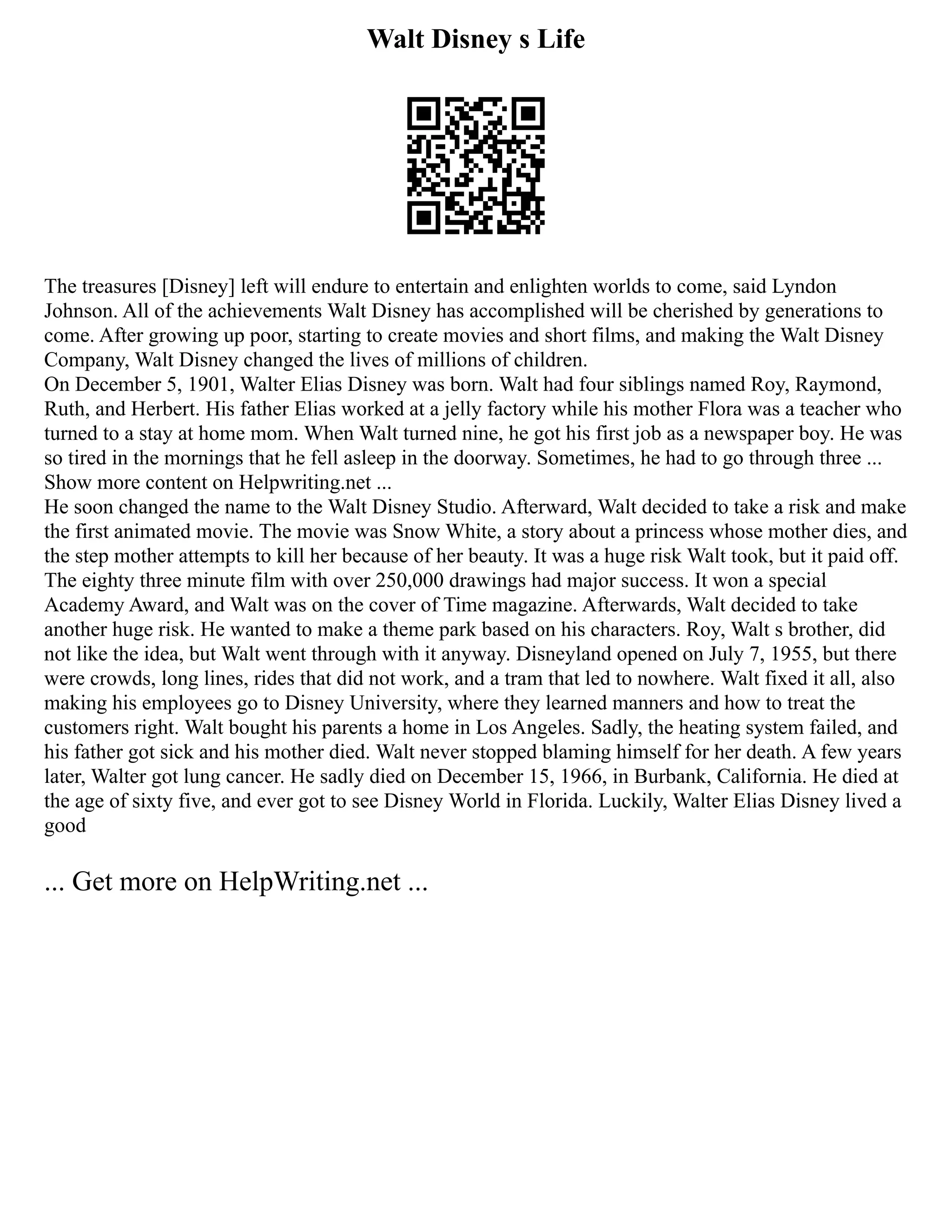 Walt Disney s Life
The treasures [Disney] left will endure to entertain and enlighten worlds to come, said Lyndon
Johnson. All of the achievements Walt Disney has accomplished will be cherished by generations to
come. After growing up poor, starting to create movies and short films, and making the Walt Disney
Company, Walt Disney changed the lives of millions of children.
On December 5, 1901, Walter Elias Disney was born. Walt had four siblings named Roy, Raymond,
Ruth, and Herbert. His father Elias worked at a jelly factory while his mother Flora was a teacher who
turned to a stay at home mom. When Walt turned nine, he got his first job as a newspaper boy. He was
so tired in the mornings that he fell asleep in the doorway. Sometimes, he had to go through three ...
Show more content on Helpwriting.net ...
He soon changed the name to the Walt Disney Studio. Afterward, Walt decided to take a risk and make
the first animated movie. The movie was Snow White, a story about a princess whose mother dies, and
the step mother attempts to kill her because of her beauty. It was a huge risk Walt took, but it paid off.
The eighty three minute film with over 250,000 drawings had major success. It won a special
Academy Award, and Walt was on the cover of Time magazine. Afterwards, Walt decided to take
another huge risk. He wanted to make a theme park based on his characters. Roy, Walt s brother, did
not like the idea, but Walt went through with it anyway. Disneyland opened on July 7, 1955, but there
were crowds, long lines, rides that did not work, and a tram that led to nowhere. Walt fixed it all, also
making his employees go to Disney University, where they learned manners and how to treat the
customers right. Walt bought his parents a home in Los Angeles. Sadly, the heating system failed, and
his father got sick and his mother died. Walt never stopped blaming himself for her death. A few years
later, Walter got lung cancer. He sadly died on December 15, 1966, in Burbank, California. He died at
the age of sixty five, and ever got to see Disney World in Florida. Luckily, Walter Elias Disney lived a
good
... Get more on HelpWriting.net ...
 