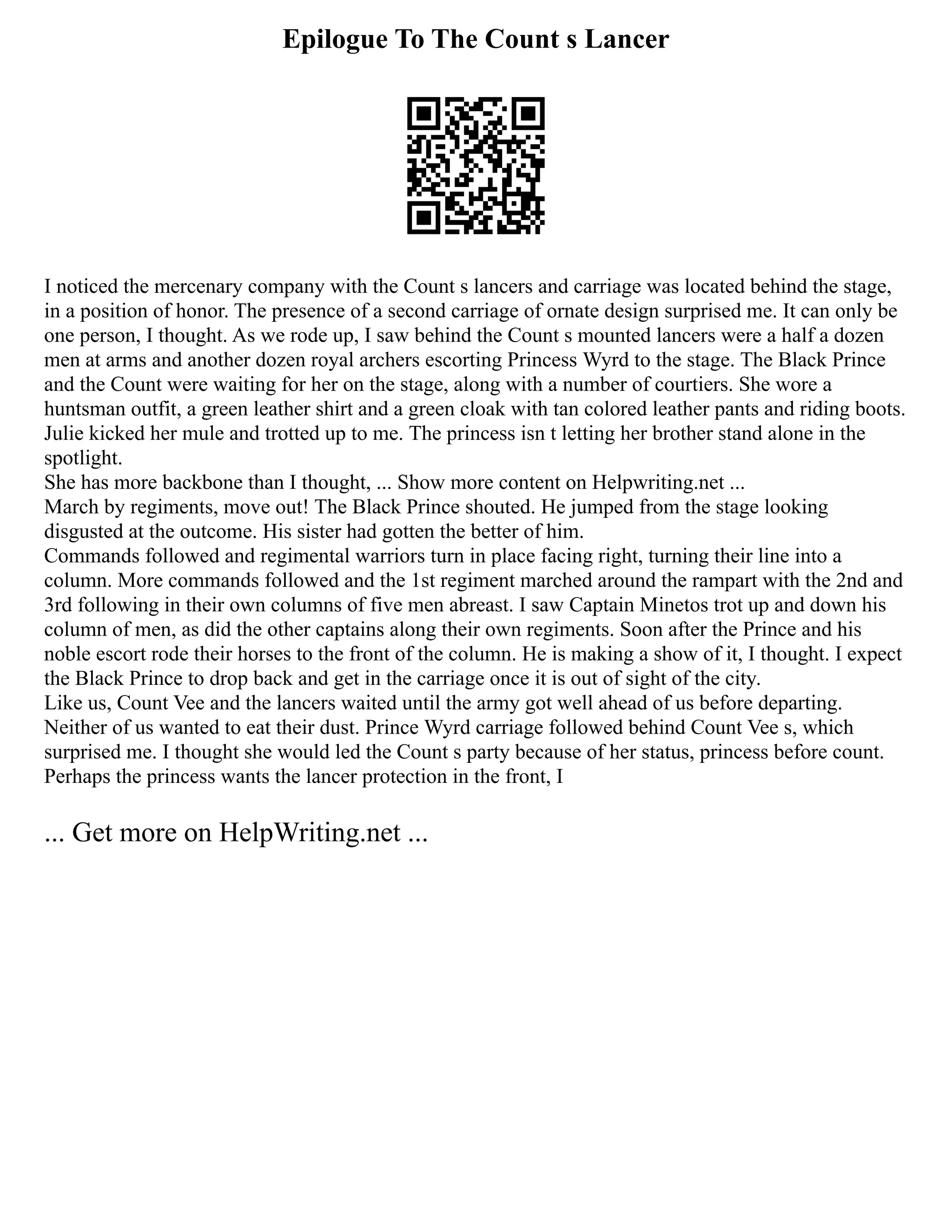 Epilogue To The Count s Lancer
I noticed the mercenary company with the Count s lancers and carriage was located behind the stage,
in a position of honor. The presence of a second carriage of ornate design surprised me. It can only be
one person, I thought. As we rode up, I saw behind the Count s mounted lancers were a half a dozen
men at arms and another dozen royal archers escorting Princess Wyrd to the stage. The Black Prince
and the Count were waiting for her on the stage, along with a number of courtiers. She wore a
huntsman outfit, a green leather shirt and a green cloak with tan colored leather pants and riding boots.
Julie kicked her mule and trotted up to me. The princess isn t letting her brother stand alone in the
spotlight.
She has more backbone than I thought, ... Show more content on Helpwriting.net ...
March by regiments, move out! The Black Prince shouted. He jumped from the stage looking
disgusted at the outcome. His sister had gotten the better of him.
Commands followed and regimental warriors turn in place facing right, turning their line into a
column. More commands followed and the 1st regiment marched around the rampart with the 2nd and
3rd following in their own columns of five men abreast. I saw Captain Minetos trot up and down his
column of men, as did the other captains along their own regiments. Soon after the Prince and his
noble escort rode their horses to the front of the column. He is making a show of it, I thought. I expect
the Black Prince to drop back and get in the carriage once it is out of sight of the city.
Like us, Count Vee and the lancers waited until the army got well ahead of us before departing.
Neither of us wanted to eat their dust. Prince Wyrd carriage followed behind Count Vee s, which
surprised me. I thought she would led the Count s party because of her status, princess before count.
Perhaps the princess wants the lancer protection in the front, I
... Get more on HelpWriting.net ...
 
