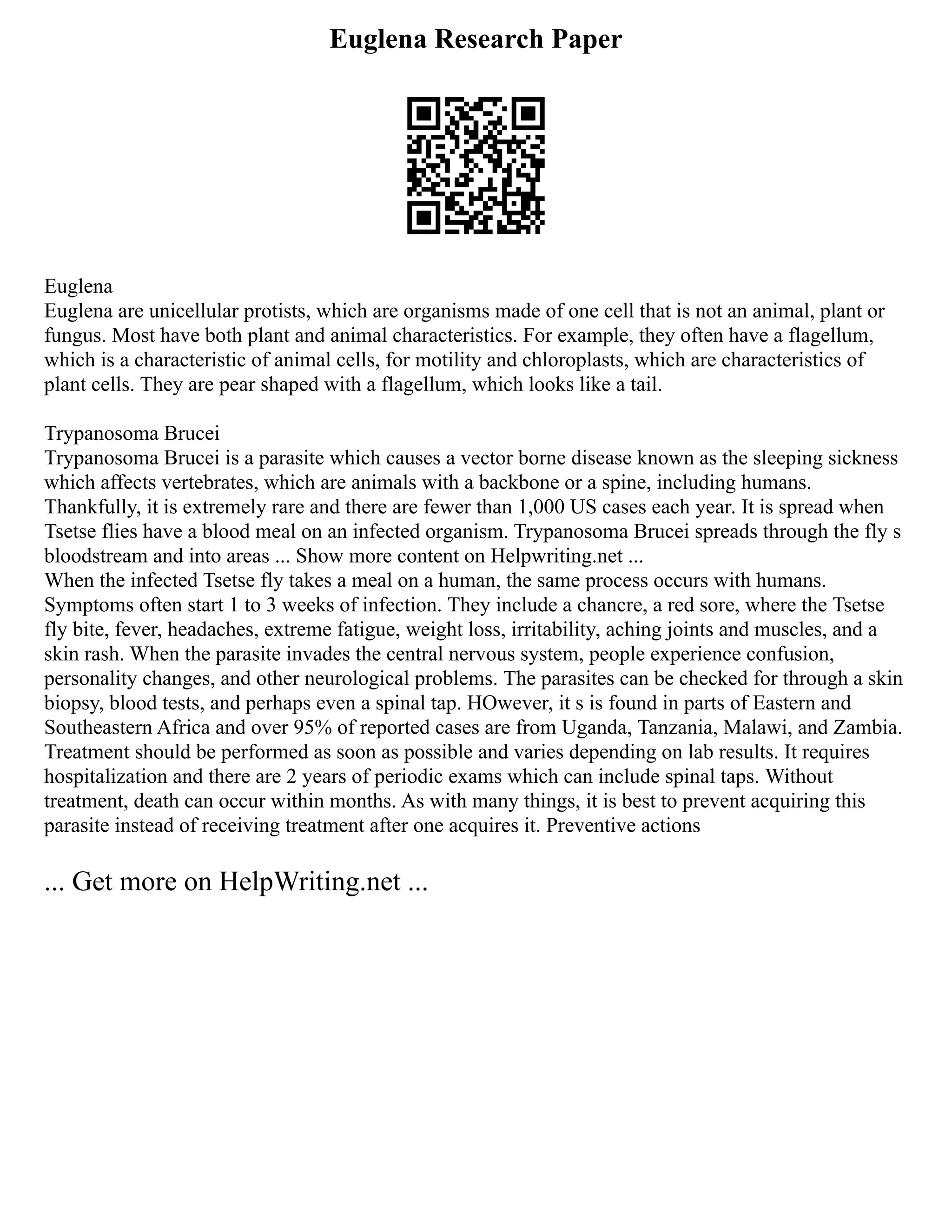 Euglena Research Paper
Euglena
Euglena are unicellular protists, which are organisms made of one cell that is not an animal, plant or
fungus. Most have both plant and animal characteristics. For example, they often have a flagellum,
which is a characteristic of animal cells, for motility and chloroplasts, which are characteristics of
plant cells. They are pear shaped with a flagellum, which looks like a tail.
Trypanosoma Brucei
Trypanosoma Brucei is a parasite which causes a vector borne disease known as the sleeping sickness
which affects vertebrates, which are animals with a backbone or a spine, including humans.
Thankfully, it is extremely rare and there are fewer than 1,000 US cases each year. It is spread when
Tsetse flies have a blood meal on an infected organism. Trypanosoma Brucei spreads through the fly s
bloodstream and into areas ... Show more content on Helpwriting.net ...
When the infected Tsetse fly takes a meal on a human, the same process occurs with humans.
Symptoms often start 1 to 3 weeks of infection. They include a chancre, a red sore, where the Tsetse
fly bite, fever, headaches, extreme fatigue, weight loss, irritability, aching joints and muscles, and a
skin rash. When the parasite invades the central nervous system, people experience confusion,
personality changes, and other neurological problems. The parasites can be checked for through a skin
biopsy, blood tests, and perhaps even a spinal tap. HOwever, it s is found in parts of Eastern and
Southeastern Africa and over 95% of reported cases are from Uganda, Tanzania, Malawi, and Zambia.
Treatment should be performed as soon as possible and varies depending on lab results. It requires
hospitalization and there are 2 years of periodic exams which can include spinal taps. Without
treatment, death can occur within months. As with many things, it is best to prevent acquiring this
parasite instead of receiving treatment after one acquires it. Preventive actions
... Get more on HelpWriting.net ...
 