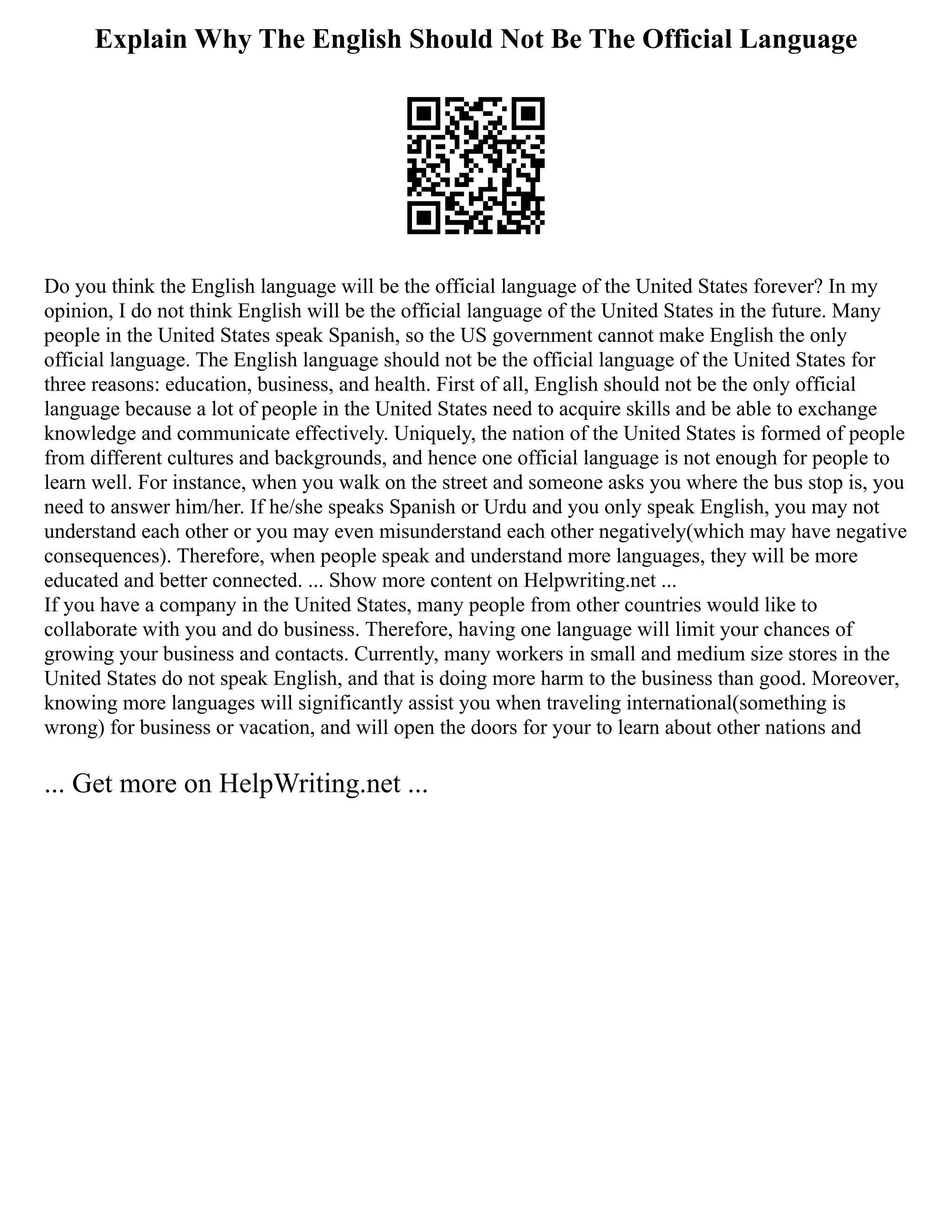 Explain Why The English Should Not Be The Official Language
Do you think the English language will be the official language of the United States forever? In my
opinion, I do not think English will be the official language of the United States in the future. Many
people in the United States speak Spanish, so the US government cannot make English the only
official language. The English language should not be the official language of the United States for
three reasons: education, business, and health. First of all, English should not be the only official
language because a lot of people in the United States need to acquire skills and be able to exchange
knowledge and communicate effectively. Uniquely, the nation of the United States is formed of people
from different cultures and backgrounds, and hence one official language is not enough for people to
learn well. For instance, when you walk on the street and someone asks you where the bus stop is, you
need to answer him/her. If he/she speaks Spanish or Urdu and you only speak English, you may not
understand each other or you may even misunderstand each other negatively(which may have negative
consequences). Therefore, when people speak and understand more languages, they will be more
educated and better connected. ... Show more content on Helpwriting.net ...
If you have a company in the United States, many people from other countries would like to
collaborate with you and do business. Therefore, having one language will limit your chances of
growing your business and contacts. Currently, many workers in small and medium size stores in the
United States do not speak English, and that is doing more harm to the business than good. Moreover,
knowing more languages will significantly assist you when traveling international(something is
wrong) for business or vacation, and will open the doors for your to learn about other nations and
... Get more on HelpWriting.net ...
 
