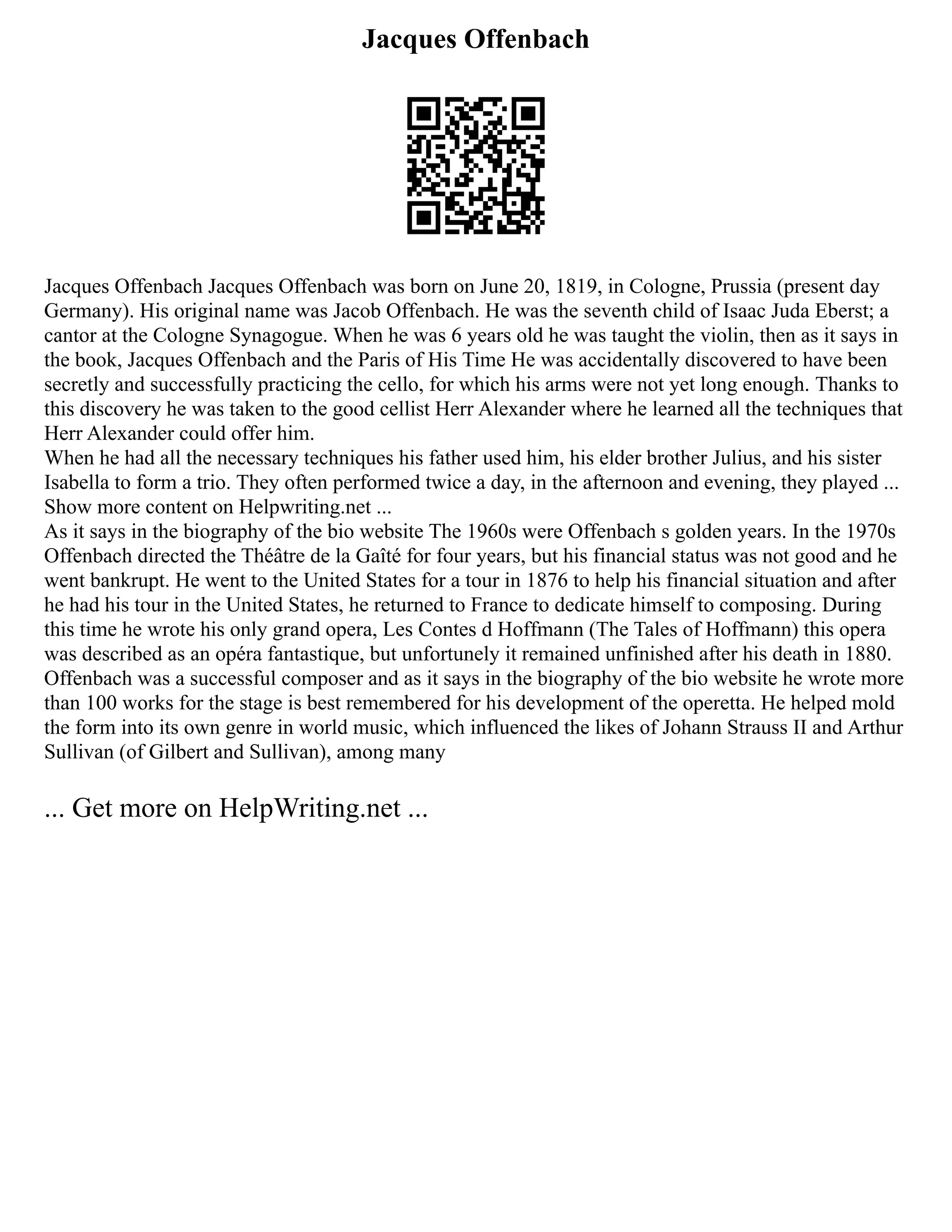 Jacques Offenbach
Jacques Offenbach Jacques Offenbach was born on June 20, 1819, in Cologne, Prussia (present day
Germany). His original name was Jacob Offenbach. He was the seventh child of Isaac Juda Eberst; a
cantor at the Cologne Synagogue. When he was 6 years old he was taught the violin, then as it says in
the book, Jacques Offenbach and the Paris of His Time He was accidentally discovered to have been
secretly and successfully practicing the cello, for which his arms were not yet long enough. Thanks to
this discovery he was taken to the good cellist Herr Alexander where he learned all the techniques that
Herr Alexander could offer him.
When he had all the necessary techniques his father used him, his elder brother Julius, and his sister
Isabella to form a trio. They often performed twice a day, in the afternoon and evening, they played ...
Show more content on Helpwriting.net ...
As it says in the biography of the bio website The 1960s were Offenbach s golden years. In the 1970s
Offenbach directed the Théâtre de la Gaîté for four years, but his financial status was not good and he
went bankrupt. He went to the United States for a tour in 1876 to help his financial situation and after
he had his tour in the United States, he returned to France to dedicate himself to composing. During
this time he wrote his only grand opera, Les Contes d Hoffmann (The Tales of Hoffmann) this opera
was described as an opéra fantastique, but unfortunely it remained unfinished after his death in 1880.
Offenbach was a successful composer and as it says in the biography of the bio website he wrote more
than 100 works for the stage is best remembered for his development of the operetta. He helped mold
the form into its own genre in world music, which influenced the likes of Johann Strauss II and Arthur
Sullivan (of Gilbert and Sullivan), among many
... Get more on HelpWriting.net ...
 