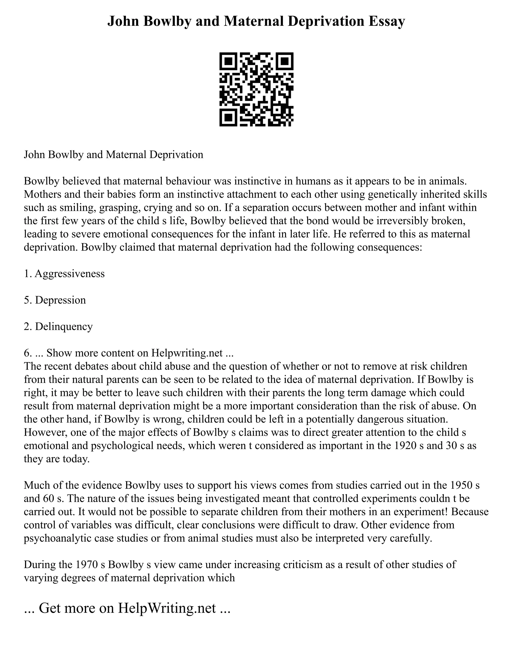 John Bowlby and Maternal Deprivation Essay
John Bowlby and Maternal Deprivation
Bowlby believed that maternal behaviour was instinctive in humans as it appears to be in animals.
Mothers and their babies form an instinctive attachment to each other using genetically inherited skills
such as smiling, grasping, crying and so on. If a separation occurs between mother and infant within
the first few years of the child s life, Bowlby believed that the bond would be irreversibly broken,
leading to severe emotional consequences for the infant in later life. He referred to this as maternal
deprivation. Bowlby claimed that maternal deprivation had the following consequences:
1. Aggressiveness
5. Depression
2. Delinquency
6. ... Show more content on Helpwriting.net ...
The recent debates about child abuse and the question of whether or not to remove at risk children
from their natural parents can be seen to be related to the idea of maternal deprivation. If Bowlby is
right, it may be better to leave such children with their parents the long term damage which could
result from maternal deprivation might be a more important consideration than the risk of abuse. On
the other hand, if Bowlby is wrong, children could be left in a potentially dangerous situation.
However, one of the major effects of Bowlby s claims was to direct greater attention to the child s
emotional and psychological needs, which weren t considered as important in the 1920 s and 30 s as
they are today.
Much of the evidence Bowlby uses to support his views comes from studies carried out in the 1950 s
and 60 s. The nature of the issues being investigated meant that controlled experiments couldn t be
carried out. It would not be possible to separate children from their mothers in an experiment! Because
control of variables was difficult, clear conclusions were difficult to draw. Other evidence from
psychoanalytic case studies or from animal studies must also be interpreted very carefully.
During the 1970 s Bowlby s view came under increasing criticism as a result of other studies of
varying degrees of maternal deprivation which
... Get more on HelpWriting.net ...
 