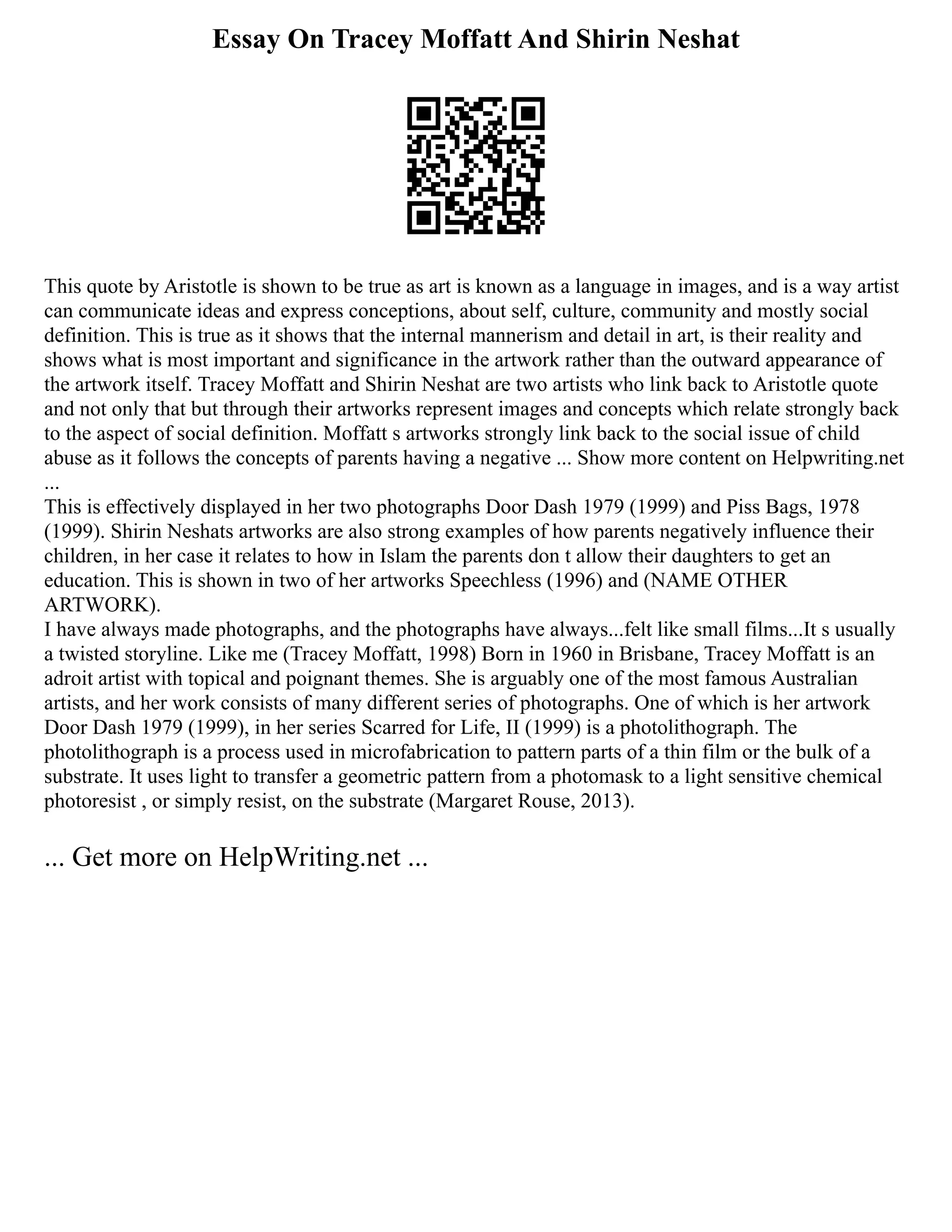 Essay On Tracey Moffatt And Shirin Neshat
This quote by Aristotle is shown to be true as art is known as a language in images, and is a way artist
can communicate ideas and express conceptions, about self, culture, community and mostly social
definition. This is true as it shows that the internal mannerism and detail in art, is their reality and
shows what is most important and significance in the artwork rather than the outward appearance of
the artwork itself. Tracey Moffatt and Shirin Neshat are two artists who link back to Aristotle quote
and not only that but through their artworks represent images and concepts which relate strongly back
to the aspect of social definition. Moffatt s artworks strongly link back to the social issue of child
abuse as it follows the concepts of parents having a negative ... Show more content on Helpwriting.net
...
This is effectively displayed in her two photographs Door Dash 1979 (1999) and Piss Bags, 1978
(1999). Shirin Neshats artworks are also strong examples of how parents negatively influence their
children, in her case it relates to how in Islam the parents don t allow their daughters to get an
education. This is shown in two of her artworks Speechless (1996) and (NAME OTHER
ARTWORK).
I have always made photographs, and the photographs have always...felt like small films...It s usually
a twisted storyline. Like me (Tracey Moffatt, 1998) Born in 1960 in Brisbane, Tracey Moffatt is an
adroit artist with topical and poignant themes. She is arguably one of the most famous Australian
artists, and her work consists of many different series of photographs. One of which is her artwork
Door Dash 1979 (1999), in her series Scarred for Life, II (1999) is a photolithograph. The
photolithograph is a process used in microfabrication to pattern parts of a thin film or the bulk of a
substrate. It uses light to transfer a geometric pattern from a photomask to a light sensitive chemical
photoresist , or simply resist, on the substrate (Margaret Rouse, 2013).
... Get more on HelpWriting.net ...
 