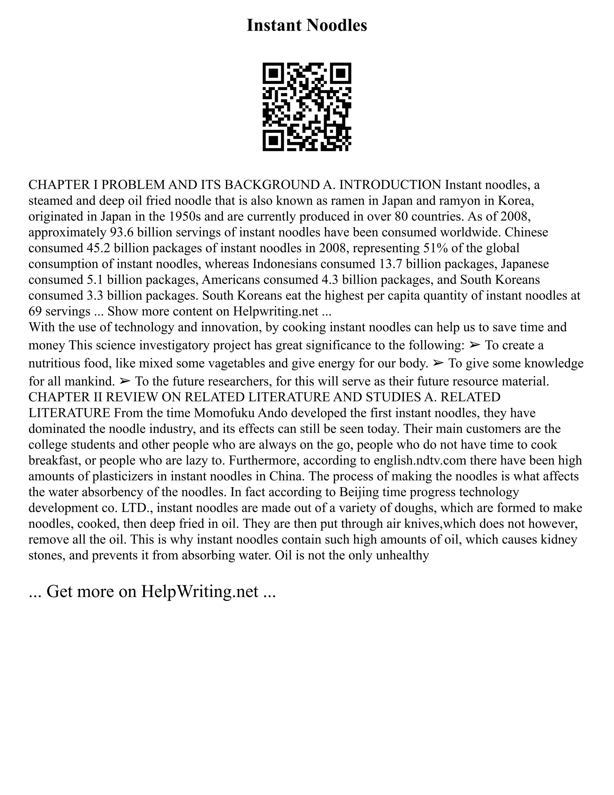 Instant Noodles
CHAPTER I PROBLEM AND ITS BACKGROUND A. INTRODUCTION Instant noodles, a
steamed and deep oil fried noodle that is also known as ramen in Japan and ramyon in Korea,
originated in Japan in the 1950s and are currently produced in over 80 countries. As of 2008,
approximately 93.6 billion servings of instant noodles have been consumed worldwide. Chinese
consumed 45.2 billion packages of instant noodles in 2008, representing 51% of the global
consumption of instant noodles, whereas Indonesians consumed 13.7 billion packages, Japanese
consumed 5.1 billion packages, Americans consumed 4.3 billion packages, and South Koreans
consumed 3.3 billion packages. South Koreans eat the highest per capita quantity of instant noodles at
69 servings ... Show more content on Helpwriting.net ...
With the use of technology and innovation, by cooking instant noodles can help us to save time and
money This science investigatory project has great significance to the following: ➢ To create a
nutritious food, like mixed some vagetables and give energy for our body. ➢ To give some knowledge
for all mankind. ➢ To the future researchers, for this will serve as their future resource material.
CHAPTER II REVIEW ON RELATED LITERATURE AND STUDIES A. RELATED
LITERATURE From the time Momofuku Ando developed the first instant noodles, they have
dominated the noodle industry, and its effects can still be seen today. Their main customers are the
college students and other people who are always on the go, people who do not have time to cook
breakfast, or people who are lazy to. Furthermore, according to english.ndtv.com there have been high
amounts of plasticizers in instant noodles in China. The process of making the noodles is what affects
the water absorbency of the noodles. In fact according to Beijing time progress technology
development co. LTD., instant noodles are made out of a variety of doughs, which are formed to make
noodles, cooked, then deep fried in oil. They are then put through air knives,which does not however,
remove all the oil. This is why instant noodles contain such high amounts of oil, which causes kidney
stones, and prevents it from absorbing water. Oil is not the only unhealthy
... Get more on HelpWriting.net ...
 