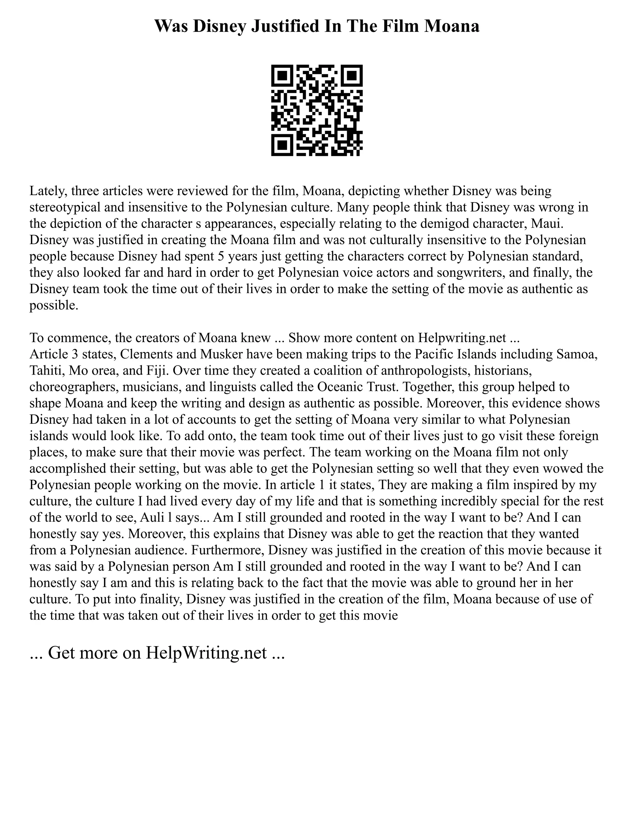 Was Disney Justified In The Film Moana
Lately, three articles were reviewed for the film, Moana, depicting whether Disney was being
stereotypical and insensitive to the Polynesian culture. Many people think that Disney was wrong in
the depiction of the character s appearances, especially relating to the demigod character, Maui.
Disney was justified in creating the Moana film and was not culturally insensitive to the Polynesian
people because Disney had spent 5 years just getting the characters correct by Polynesian standard,
they also looked far and hard in order to get Polynesian voice actors and songwriters, and finally, the
Disney team took the time out of their lives in order to make the setting of the movie as authentic as
possible.
To commence, the creators of Moana knew ... Show more content on Helpwriting.net ...
Article 3 states, Clements and Musker have been making trips to the Pacific Islands including Samoa,
Tahiti, Mo orea, and Fiji. Over time they created a coalition of anthropologists, historians,
choreographers, musicians, and linguists called the Oceanic Trust. Together, this group helped to
shape Moana and keep the writing and design as authentic as possible. Moreover, this evidence shows
Disney had taken in a lot of accounts to get the setting of Moana very similar to what Polynesian
islands would look like. To add onto, the team took time out of their lives just to go visit these foreign
places, to make sure that their movie was perfect. The team working on the Moana film not only
accomplished their setting, but was able to get the Polynesian setting so well that they even wowed the
Polynesian people working on the movie. In article 1 it states, They are making a film inspired by my
culture, the culture I had lived every day of my life and that is something incredibly special for the rest
of the world to see, Auli l says... Am I still grounded and rooted in the way I want to be? And I can
honestly say yes. Moreover, this explains that Disney was able to get the reaction that they wanted
from a Polynesian audience. Furthermore, Disney was justified in the creation of this movie because it
was said by a Polynesian person Am I still grounded and rooted in the way I want to be? And I can
honestly say I am and this is relating back to the fact that the movie was able to ground her in her
culture. To put into finality, Disney was justified in the creation of the film, Moana because of use of
the time that was taken out of their lives in order to get this movie
... Get more on HelpWriting.net ...
 
