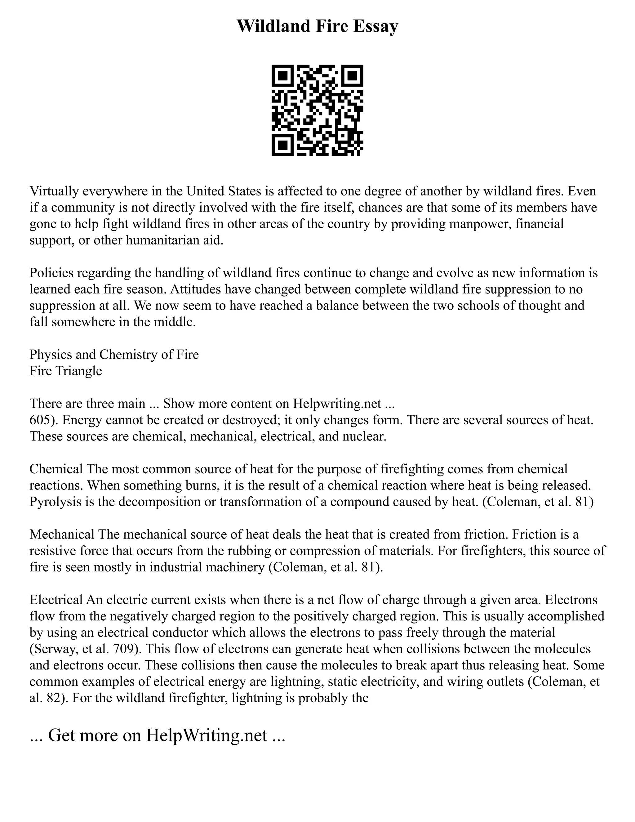 Wildland Fire Essay
Virtually everywhere in the United States is affected to one degree of another by wildland fires. Even
if a community is not directly involved with the fire itself, chances are that some of its members have
gone to help fight wildland fires in other areas of the country by providing manpower, financial
support, or other humanitarian aid.
Policies regarding the handling of wildland fires continue to change and evolve as new information is
learned each fire season. Attitudes have changed between complete wildland fire suppression to no
suppression at all. We now seem to have reached a balance between the two schools of thought and
fall somewhere in the middle.
Physics and Chemistry of Fire
Fire Triangle
There are three main ... Show more content on Helpwriting.net ...
605). Energy cannot be created or destroyed; it only changes form. There are several sources of heat.
These sources are chemical, mechanical, electrical, and nuclear.
Chemical The most common source of heat for the purpose of firefighting comes from chemical
reactions. When something burns, it is the result of a chemical reaction where heat is being released.
Pyrolysis is the decomposition or transformation of a compound caused by heat. (Coleman, et al. 81)
Mechanical The mechanical source of heat deals the heat that is created from friction. Friction is a
resistive force that occurs from the rubbing or compression of materials. For firefighters, this source of
fire is seen mostly in industrial machinery (Coleman, et al. 81).
Electrical An electric current exists when there is a net flow of charge through a given area. Electrons
flow from the negatively charged region to the positively charged region. This is usually accomplished
by using an electrical conductor which allows the electrons to pass freely through the material
(Serway, et al. 709). This flow of electrons can generate heat when collisions between the molecules
and electrons occur. These collisions then cause the molecules to break apart thus releasing heat. Some
common examples of electrical energy are lightning, static electricity, and wiring outlets (Coleman, et
al. 82). For the wildland firefighter, lightning is probably the
... Get more on HelpWriting.net ...
 