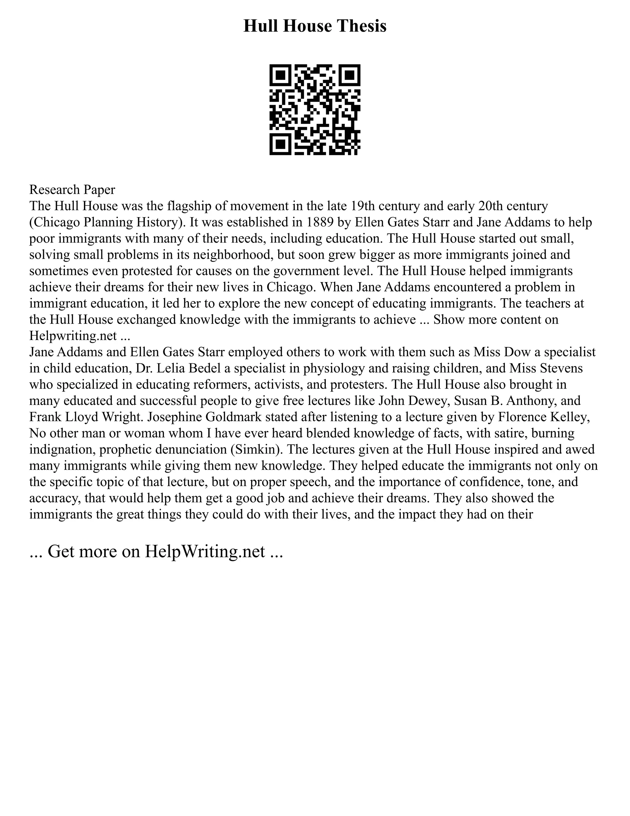 Hull House Thesis
Research Paper
The Hull House was the flagship of movement in the late 19th century and early 20th century
(Chicago Planning History). It was established in 1889 by Ellen Gates Starr and Jane Addams to help
poor immigrants with many of their needs, including education. The Hull House started out small,
solving small problems in its neighborhood, but soon grew bigger as more immigrants joined and
sometimes even protested for causes on the government level. The Hull House helped immigrants
achieve their dreams for their new lives in Chicago. When Jane Addams encountered a problem in
immigrant education, it led her to explore the new concept of educating immigrants. The teachers at
the Hull House exchanged knowledge with the immigrants to achieve ... Show more content on
Helpwriting.net ...
Jane Addams and Ellen Gates Starr employed others to work with them such as Miss Dow a specialist
in child education, Dr. Lelia Bedel a specialist in physiology and raising children, and Miss Stevens
who specialized in educating reformers, activists, and protesters. The Hull House also brought in
many educated and successful people to give free lectures like John Dewey, Susan B. Anthony, and
Frank Lloyd Wright. Josephine Goldmark stated after listening to a lecture given by Florence Kelley,
No other man or woman whom I have ever heard blended knowledge of facts, with satire, burning
indignation, prophetic denunciation (Simkin). The lectures given at the Hull House inspired and awed
many immigrants while giving them new knowledge. They helped educate the immigrants not only on
the specific topic of that lecture, but on proper speech, and the importance of confidence, tone, and
accuracy, that would help them get a good job and achieve their dreams. They also showed the
immigrants the great things they could do with their lives, and the impact they had on their
... Get more on HelpWriting.net ...
 