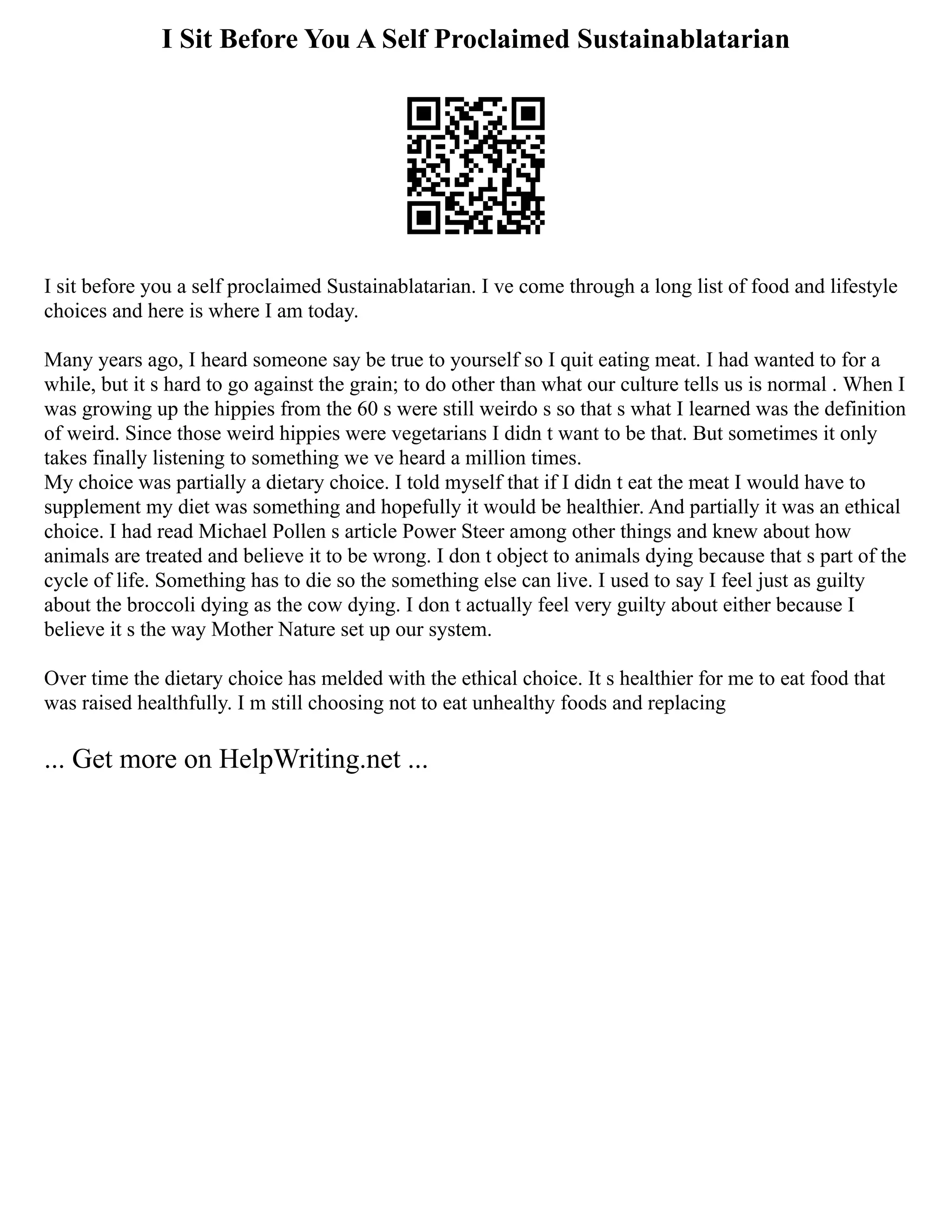 I Sit Before You A Self Proclaimed Sustainablatarian
I sit before you a self proclaimed Sustainablatarian. I ve come through a long list of food and lifestyle
choices and here is where I am today.
Many years ago, I heard someone say be true to yourself so I quit eating meat. I had wanted to for a
while, but it s hard to go against the grain; to do other than what our culture tells us is normal . When I
was growing up the hippies from the 60 s were still weirdo s so that s what I learned was the definition
of weird. Since those weird hippies were vegetarians I didn t want to be that. But sometimes it only
takes finally listening to something we ve heard a million times.
My choice was partially a dietary choice. I told myself that if I didn t eat the meat I would have to
supplement my diet was something and hopefully it would be healthier. And partially it was an ethical
choice. I had read Michael Pollen s article Power Steer among other things and knew about how
animals are treated and believe it to be wrong. I don t object to animals dying because that s part of the
cycle of life. Something has to die so the something else can live. I used to say I feel just as guilty
about the broccoli dying as the cow dying. I don t actually feel very guilty about either because I
believe it s the way Mother Nature set up our system.
Over time the dietary choice has melded with the ethical choice. It s healthier for me to eat food that
was raised healthfully. I m still choosing not to eat unhealthy foods and replacing
... Get more on HelpWriting.net ...
 