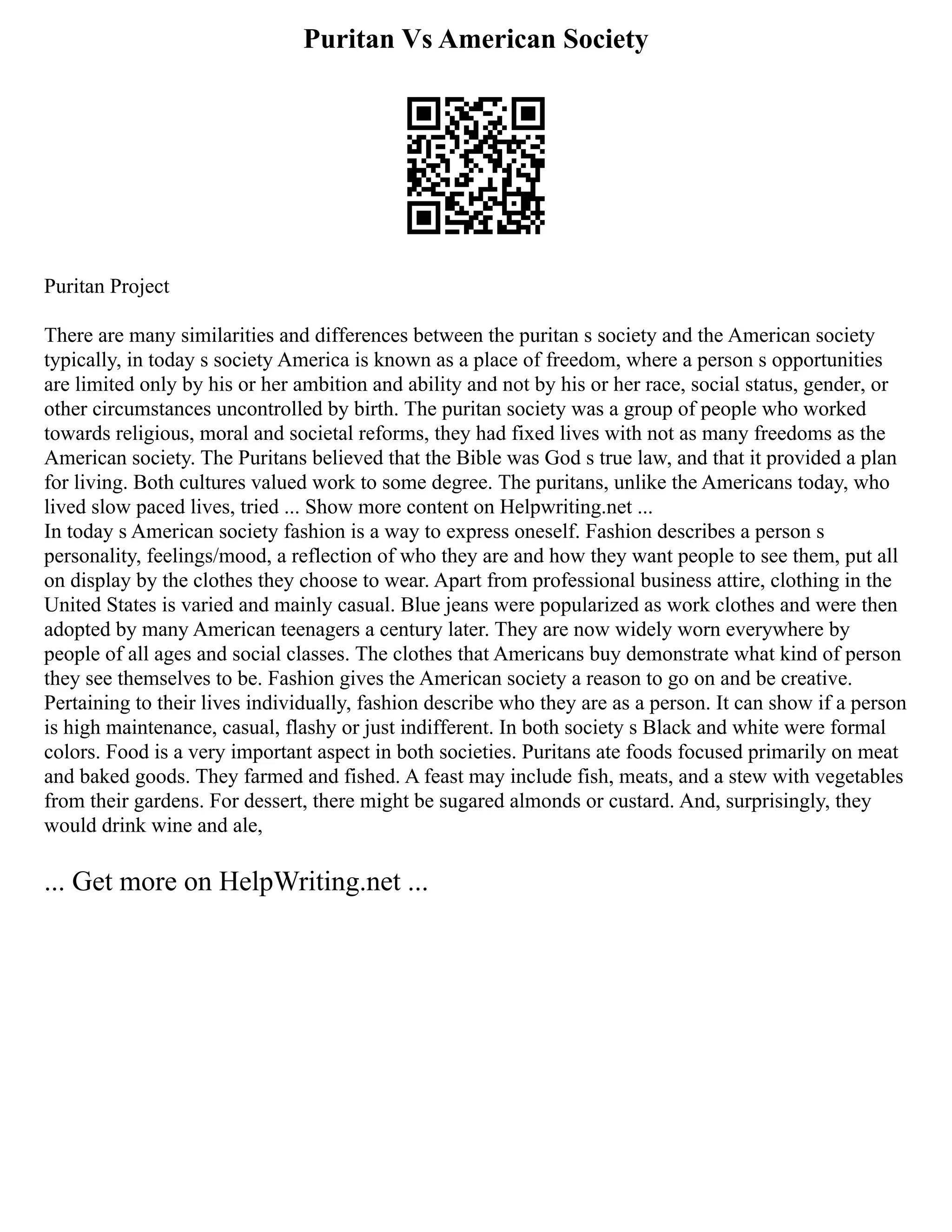 Puritan Vs American Society
Puritan Project
There are many similarities and differences between the puritan s society and the American society
typically, in today s society America is known as a place of freedom, where a person s opportunities
are limited only by his or her ambition and ability and not by his or her race, social status, gender, or
other circumstances uncontrolled by birth. The puritan society was a group of people who worked
towards religious, moral and societal reforms, they had fixed lives with not as many freedoms as the
American society. The Puritans believed that the Bible was God s true law, and that it provided a plan
for living. Both cultures valued work to some degree. The puritans, unlike the Americans today, who
lived slow paced lives, tried ... Show more content on Helpwriting.net ...
In today s American society fashion is a way to express oneself. Fashion describes a person s
personality, feelings/mood, a reflection of who they are and how they want people to see them, put all
on display by the clothes they choose to wear. Apart from professional business attire, clothing in the
United States is varied and mainly casual. Blue jeans were popularized as work clothes and were then
adopted by many American teenagers a century later. They are now widely worn everywhere by
people of all ages and social classes. The clothes that Americans buy demonstrate what kind of person
they see themselves to be. Fashion gives the American society a reason to go on and be creative.
Pertaining to their lives individually, fashion describe who they are as a person. It can show if a person
is high maintenance, casual, flashy or just indifferent. In both society s Black and white were formal
colors. Food is a very important aspect in both societies. Puritans ate foods focused primarily on meat
and baked goods. They farmed and fished. A feast may include fish, meats, and a stew with vegetables
from their gardens. For dessert, there might be sugared almonds or custard. And, surprisingly, they
would drink wine and ale,
... Get more on HelpWriting.net ...
 