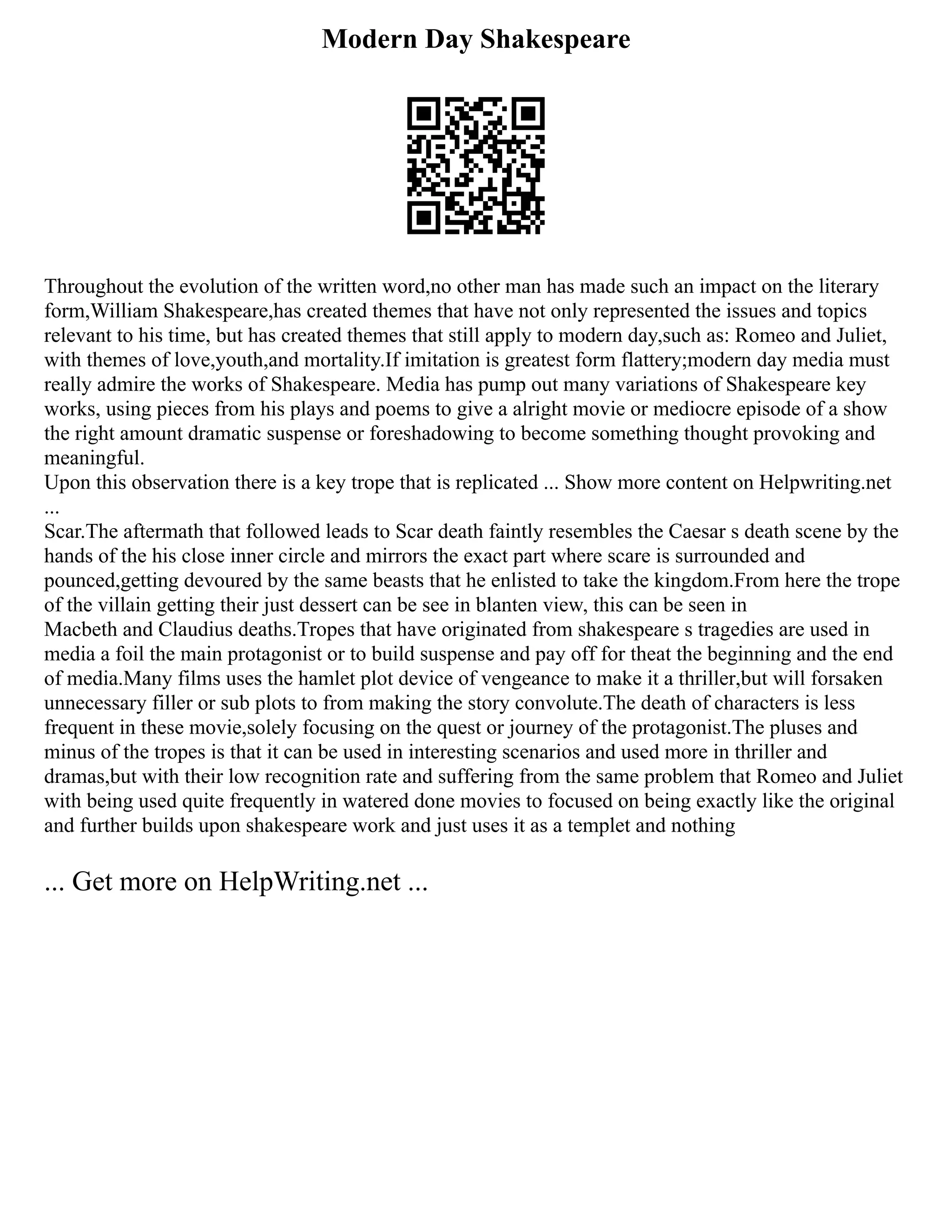 Modern Day Shakespeare
Throughout the evolution of the written word,no other man has made such an impact on the literary
form,William Shakespeare,has created themes that have not only represented the issues and topics
relevant to his time, but has created themes that still apply to modern day,such as: Romeo and Juliet,
with themes of love,youth,and mortality.If imitation is greatest form flattery;modern day media must
really admire the works of Shakespeare. Media has pump out many variations of Shakespeare key
works, using pieces from his plays and poems to give a alright movie or mediocre episode of a show
the right amount dramatic suspense or foreshadowing to become something thought provoking and
meaningful.
Upon this observation there is a key trope that is replicated ... Show more content on Helpwriting.net
...
Scar.The aftermath that followed leads to Scar death faintly resembles the Caesar s death scene by the
hands of the his close inner circle and mirrors the exact part where scare is surrounded and
pounced,getting devoured by the same beasts that he enlisted to take the kingdom.From here the trope
of the villain getting their just dessert can be see in blanten view, this can be seen in
Macbeth and Claudius deaths.Tropes that have originated from shakespeare s tragedies are used in
media a foil the main protagonist or to build suspense and pay off for theat the beginning and the end
of media.Many films uses the hamlet plot device of vengeance to make it a thriller,but will forsaken
unnecessary filler or sub plots to from making the story convolute.The death of characters is less
frequent in these movie,solely focusing on the quest or journey of the protagonist.The pluses and
minus of the tropes is that it can be used in interesting scenarios and used more in thriller and
dramas,but with their low recognition rate and suffering from the same problem that Romeo and Juliet
with being used quite frequently in watered done movies to focused on being exactly like the original
and further builds upon shakespeare work and just uses it as a templet and nothing
... Get more on HelpWriting.net ...
 