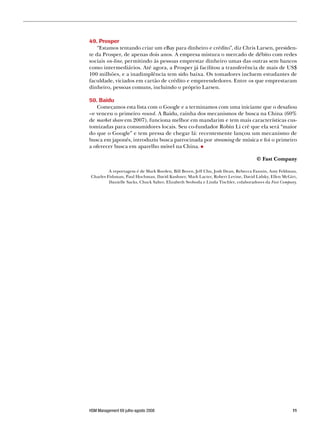 49. Prosper
    “Estamos tentando criar um eBay para dinheiro e crédito”, diz Chris Larsen, presiden-
te da Prosper, de apenas dois anos. A empresa mistura o mercado de débito com redes
sociais on-line, permitindo às pessoas emprestar dinheiro umas das outras sem bancos
como intermediários. Até agora, a Prosper já facilitou a transferência de mais de US$
100 milhões, e a inadimplência tem sido baixa. Os tomadores incluem estudantes de
faculdade, viciados em cartão de crédito e empreendedores. Entre os que emprestaram
dinheiro, pessoas comuns, incluindo o próprio Larsen.

50. Baidu
   Começamos esta lista com o Google e a terminamos com uma iniciante que o desafiou
–e venceu o primeiro round. A Baidu, rainha dos mecanismos de busca na China (60%
de market share em 2007), funciona melhor em mandarim e tem mais características cus-
tomizadas para consumidores locais. Seu co-fundador Robin Li crê que ela será “maior
do que o Google” e tem pressa de chegar lá: recentemente lançou um mecanismo de
busca em japonês, introduziu busca patrocinada por streaming de música e foi o primeiro
a oferecer busca em aparelho móvel na China.

                                                                                    © Fast Company

         A reportagem é de Mark Borden, Bill Breen, Jeff Chu, Josh Dean, Rebecca Fannin, Amy Feldman,
Charles Fishman, Paul Hochman, David Kushner, Mark Lacter, Robert Levine, David Lidsky, Ellen McGirt,
         Danielle Sacks, Chuck Salter, Elizabeth Svoboda e Linda Tischler, colaboradores da Fast Company.




HSM Management 69 julho-agosto 2008                                                                   
 