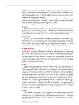 fazer buscas na web a partir da tela de um celular, criar um sistema de respostas anteci-
padas a epidemias e desastres naturais ou desenvolver energia renovável a baixo custo.
Ou seja, a Android, por exemplo, não é simplesmente uma plataforma universal para
aplicações de telefonia móvel. É uma nova tubulação de água, significativamente maior,
para abastecer uma paisagem desértica.
   Os recursos e a liberdade que o Google confere a seus funcionários infundem neles
um raro senso de possibilidade –e obrigação. “Estamos obtendo vantagem ou o que temos
aqui?”, perguntam. “Estamos realizando tudo que é possível?”
   São questões que todos deveríamos nos fazer mais vezes.

2. Apple
   Apesar dos desafios que está enfrentando, a Apple continua tremendamente competitiva.
Apenas em 2007, o trio “iPhone, iPod Touch e Leopard OS” impulsionou um crescimento
de três dígitos em suas receitas. É por isso que a empresa merece respeito, mesmo com os
analistas prevendo um período menos criativo. E seu design ganha pontos extras.

3. Facebook
   Em 2007, esse rolo compressor das redes sociais impressionou de várias formas com
sua habilidade de reinventar a roda (ou melhor, abrir sua plataforma para desenvolve-
dores externos), embora também tenha atraído a vigilância cibernética com decisões
equivocadas em relação à privacidade. Mas, mesmo vivendo perigosamente, o Facebook
está oficialmente na lista VIP, avaliado em US$ 15 bilhões. Não é de se jogar fora.

4. General Electric
    A GE integra esta lista não por sua reputação, mas pela força de seus produtos inovado-
res. Entre eles, o tomógrafo computadorizado HD TC, que reduz a exposição à radiação
pela metade, a reengenharia do bem-sucedido motor jet CF34 para o promissor mercado
de aviação chinês e uma locomotiva híbrida que reduz as emissões de dióxido de carbono
em 50% –evidência de que o programa Ecoimagination (compromisso da empresa de
desenvolver soluções inovadoras para os desafios ambientais do mundo) é mais do que
marketing. Para 2010, ela promete que será comercialmente viável a iluminação OLED
(diodos de emissão de luz orgânica).

5. Ideo
    Ninguém pode acusar a empresa sediada em Palo Alto de ter encarado clientes fáceis
em 2007. A CDC pediu à Ideo para ajudar a combater a obesidade infantil; o Acumen
Fund a convocou a colaborar na entrega de água limpa para os países em desenvolvimento;
e a Cruz Vermelha a contratou para que a ajudasse a incentivar a doação de sangue. “À
medida que as demandas sociais cada vez mais se tornam negócio, essa será uma direção
fundamental para o design”, diz o presidente-executivo da Ideo, Tim Brown. Mas também
houve prêmios. Os desenhos da empresa para a cabine e o cockpit do jato ultraleve Eclipse
500 receberam medalhas de ouro, assim como o monitor LCD da Samsung. Mas foi a
campanha Keep the Change (Mantenha a Mudança) para o Bank of America que talvez
tenha tido o maior impacto. Baseada na pesquisa de que mulheres maduras com filhos
tendem a arredondar os valores de suas transações financeiras, a Ideo desenvolveu um
serviço que arredonda as cifras das compras com cartões de débito e transfere a diferença
em moeda da conta corrente da cliente para sua poupança. No primeiro ano, 2,5 milhões
de clientes adotaram o serviço.

6. Nike
    O que se espera da Nike são tênis caros. Mas seu último golpe de mestre são as redes
sociais, tanto on como off-line. Da organização de eventos a pontos-de-venda únicos, pas-
sando pela web, a Nike está apagando os limites entre marca e experiência. Um exemplo
é a organização de corridas de rua (de 10 quilômetros) simultâneas em nove cidades
latino-americanas.

HSM Management 69 julho-agosto 2008                                                       
 