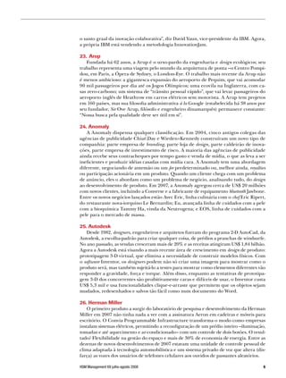 o santo graal da inovação colaborativa”, diz David Yaun, vice-presidente da IBM. Agora,
a própria IBM está vendendo a metodologia InnovationJam.

23. Arup
    Fundada há 62 anos, a Arup é o urso-pardo da engenharia e design ecológicos; seu
trabalho representa uma viagem pelo mundo da arquitetura de ponta –o Centro Pompi-
dou, em Paris, a Ópera de Sydney, o London-Eye. O trabalho mais recente da Arup não
é menos ambicioso: a gigantesca expansão do aeroporto de Pequim, que vai acomodar
90 mil passageiros por dia até os Jogos Olímpicos; uma ecovila na Inglaterra, com ca-
sas zero-carbono; um sistema de “trânsito pessoal rápido”, que vai levar passageiros do
aeroporto inglês de Heathrow em carros elétricos sem motorista. A Arup tem projetos
em 160 países, mas sua filosofia administrativa à la Google (estabelecida há 38 anos por
seu fundador, Sir Ove Arup, filósofo e engenheiro dinamarquês) permanece constante:
“Nossa busca pela qualidade deve ser útil em si”.

24. Anomaly
   A Anomaly dispensa qualquer classificação. Em 2004, cinco antigos colegas das
agências de publicidade ChiatDay e Wieden+Kennedy construíram um novo tipo de
companhia: parte empresa de branding, parte loja de design, parte caldeirão de inova-
ções, parte empresa de investimento de risco. A maioria das agências de publicidade
ainda recebe seus contracheques por tempo gasto e venda de mídia, o que as leva a ser
ineficientes e produzir idéias casadas com mídia cara. A Anomaly tem uma abordagem
diferente, negociando de antemão ou um fee predeterminado ou, melhor ainda, royalties
ou participação acionária em um produto. Quando um cliente chega com um problema
de anúncio, eles o abordam como um problema de negócio, analisando tudo, do design
ao desenvolvimento de produto. Em 2007, a Anomaly agregou cerca de US$ 20 milhões
com novos clientes, incluindo a Converse e a fabricante de equipamento bluetooth Jawbone.
Entre os novos negócios lançados estão Avec Eric, linha culinária com o chef Eric Ripert,
do restaurante nova-iorquino Le Bernardin; Eu, avançada linha de cuidados com a pele
com a bioquímica Tammy Ha, vinda da Neutrogena; e EOS, linha de cuidados com a
pele para o mercado de massa.

25. Autodesk
    Desde 1982, designers, engenheiros e arquitetos fizeram do programa 2-D AutoCad, da
Autodesk, a escolha-padrão para criar qualquer coisa, de prédios a pranchas de windsurfe.
No ano passado, as vendas cresceram mais de 20% e as receitas atingiram US$ 1,84 bilhão.
Agora a Autodesk está visando a mais recente área de crescimento em design de produto:
prototipagem 3-D virtual, que elimina a necessidade de construir modelos físicos. Com
o software Inventor, os designers podem não só criar uma imagem para mostrar como o
produto será, mas também sujeitá-lo a testes para mostrar como elementos diferentes vão
responder a gravidade, força e torque. Além disso, enquanto as tentativas de prototipa-
gem 3-D dos concorrentes são proibitivamente caras e difíceis de usar, o Inventor custa
US$ 5,3 mil e usa funcionalidades clique-e-arraste que permitem que os objetos sejam
mudados, redesenhados e salvos tão fácil como num documento do Word.

26. Herman Miller
    O primeiro produto a surgir do laboratório de pesquisa e desenvolvimento da Herman
Miller em 2007 não tinha nada a ver com a assinatura Aeron em cadeiras e móveis para
escritório. O Convia Programmable Infrastructure transforma o modo como empresas
instalam sistemas elétricos, permitindo a reconfiguração de um prédio inteiro –iluminação,
tomadas e até aquecimento e ar-condicionado– com um controle de dois botões. O resul-
tado? Flexibilidade na gestão do espaço e mais de 30% de economia de energia. Entre as
dezenas de novos desenvolvimentos de 2007 estavam uma unidade de controle pessoal de
clima adaptada à tecnologia automobilística e um sistema privado de voz que altera (dis-
farça) as vozes dos usuários de telefones celulares aos ouvidos de passantes aleatórios.

HSM Management 69 julho-agosto 2008                                                      
 