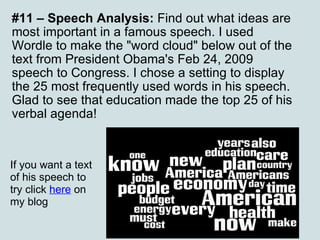 #11 – Speech Analysis:  Find out what ideas are most important in a famous speech. I used Wordle to make the "word cloud" below out of the text from President Obama's Feb 24, 2009 speech to Congress. I chose a setting to display the 25 most frequently used words in his speech. Glad to see that education made the top 25 of his verbal agenda! If you want a text of his speech to try click  here  on my blog 