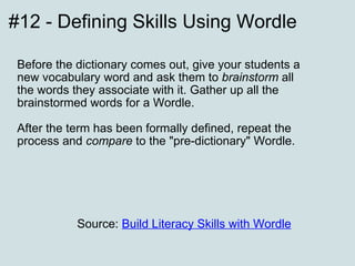 #12 - Defining Skills Using Wordle Before the dictionary comes out, give your students a new vocabulary word and ask them to  brainstorm  all the words they associate with it. Gather up all the brainstormed words for a Wordle.  After the term has been formally defined, repeat the process and  compare  to the "pre-dictionary" Wordle. Source:  Build Literacy Skills with Wordle     