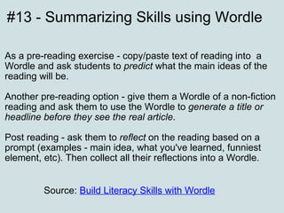 #13 - Summarizing Skills using Wordle   As a pre-reading exercise - copy/paste text of reading into  a Wordle and ask students to  predict  what the main ideas of the reading will be.    Another pre-reading option - give them a Wordle of a non-fiction reading and ask them to use the Wordle to  generate a title or headline before they see the real article .  Post reading - ask them to  reflect  on the reading based on a prompt (examples - main idea, what you've learned, funniest element, etc). Then collect all their reflections into a Wordle. Source:  Build Literacy Skills with Wordle   