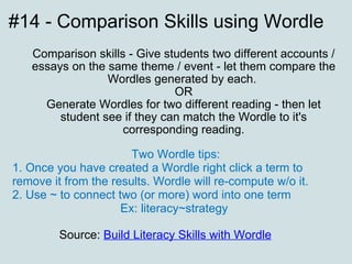 #14 - Comparison Skills using Wordle Comparison skills - Give students two different accounts / essays on the same theme / event - let them compare the Wordles generated by each.  OR Generate Wordles for two different reading - then let student see if they can match the Wordle to it's corresponding reading. Source:  Build Literacy Skills with Wordle   Two Wordle tips: 1. Once you have created a Wordle right click a term to remove it from the results. Wordle will re-compute w/o it. 2. Use ~ to connect two (or more) word into one term  Ex: literacy~strategy  