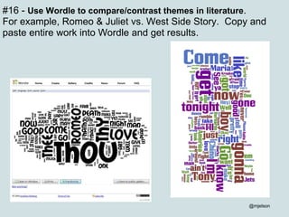 #16 -  Use Wordle to compare/contrast themes in literature .   For example, Romeo & Juliet vs. West Side Story.  Copy and paste entire work into Wordle and get results. @mjelson 