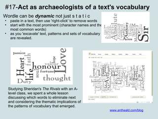 #17- Act as archaeologists of a text's vocabulary Wordle can be  dynamic  not just s t a t i c paste in a text, then use 'right-click' to remove words  start with the most prominent (character names and the most common words)  as you 'excavate' text, patterns and sets of vocabulary are revealed.   Studying Sheridan's  The Rivals  with an A-level class, we spent a whole lesson discussing which words to eliminate next and considering the thematic implications of the patterns of vocabulary that emerged. www.antheald.com/blog 