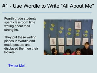#1 - Use Wordle to Write "All About Me" _________________________________________________ Fourth grade students spent classroom time writing about their strengths.  They put these writing pieces in Wordle and made posters and displayed them on their lockers. Twitter Me! 