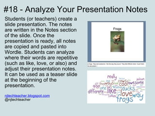 #18 - Analyze Your Presentation Notes Students (or teachers) create a slide presentation. The notes are written in the Notes section of the slide. Once the presentation is ready, all notes are copied and pasted into Wordle. Students can analyze where their words are repetitive (such as like, love, or also) and adjust their presentation notes. It can be used as a teaser slide at the beginning of the presentation. njtechteacher.blogspot.com   @njtechteacher 
