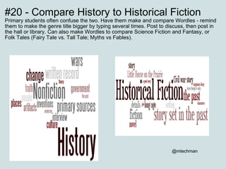 #20 - Compare History to Historical Fiction Primary students often confuse the two. Have them make and compare Wordles - remind them to make the genre title bigger by typing several times. Post to discuss, then post in the hall or library. Can also make Wordles to compare Science Fiction and Fantasy, or Folk Tales (Fairy Tale vs. Tall Tale; Myths vs Fables).                           @mtechman 