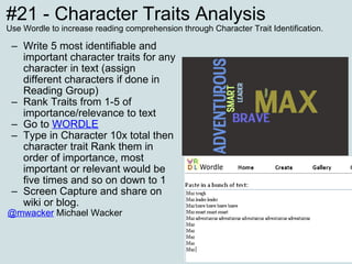 #21 - Character Traits Analysis Use Wordle to increase reading comprehension through Character Trait Identification. Write 5 most identifiable and important character traits for any character in text (assign different characters if done in Reading Group) Rank Traits from 1-5 of importance/relevance to text  Go to  WORDLE Type in Character 10x total then character trait Rank them in order of importance, most important or relevant would be five times and so on down to 1 Screen Capture and share on wiki or blog. @mwacker  Michael Wacker 