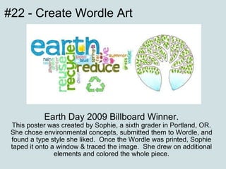 Earth Day 2009 Billboard Winner. This poster was created by Sophie, a sixth grader in Portland, OR. She chose environmental concepts, submitted them to Wordle, and found a type style she liked.  Once the Wordle was printed, Sophie taped it onto a window & traced the image.  She drew on additional elements and colored the whole piece. #22 - Create Wordle Art 