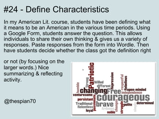 #24 - Define Characteristics In my American Lit. course, students have been defining what it means to be an American in the various time periods. Using a Google Form, students answer the question. This allows individuals to share their own thinking & gives us a variety of responses. Paste responses from the form into Wordle. Then have students decide whether the class got the definition right  @thespian70 or not (by focusing on the larger words.) Nice summarizing & reflecting activity. 
