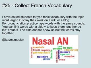 #25 - Collect French Vocabulary I have asked students to type topic vocabulary with the topic word larger. Display their work on a wiki or a blog. For pronunciation practice type words with the same sounds. You can link words with a tilde ~ to keep them together eg les~enfants  The tilde doesn't show up but the words stay together. @kaymcmeekin 