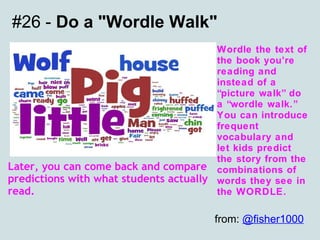 #26 -  Do a "Wordle Walk" Wordle the text of the book you’re reading and instead of a “picture walk” do a “wordle walk.” You can introduce frequent vocabulary and let kids predict the story from the combinations of words they see in the WORDLE. Later, you can come back and compare predictions with what students actually read. from:  @fisher1000   