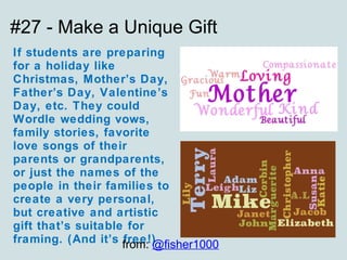 #27 - Make a Unique Gift If students are preparing for a holiday like Christmas, Mother’s Day, Father’s Day, Valentine’s Day, etc. They could Wordle wedding vows, family stories, favorite love songs of their parents or grandparents, or just the names of the people in their families to create a very personal, but creative and artistic gift that’s suitable for framing. (And it’s free!) from:  @fisher1000 