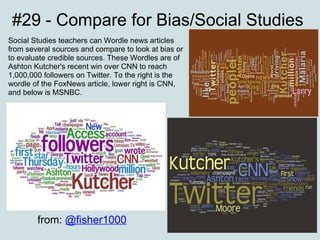 #29 - Compare for Bias/Social Studies Social Studies teachers can Wordle news articles from several sources and compare to look at bias or to evaluate credible sources. These Wordles are of Ashton Kutcher's recent win over CNN to reach 1,000,000 followers on Twitter. To the right is the wordle of the FoxNews article, lower right is CNN, and below is MSNBC. from:  @fisher1000 
