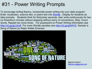 #31 - Power Writing Prompts To encourage writing fluency, incorporate power writing into your daily program. Enter vocabulary, science text, or poem text into  Wordle   . Display for students as idea prompts.  Students think for thirty/sixty seconds, then write continuously for two (or three/four) minutes without stopping without worry of conventions. Stop. Count words. Repeat two more times.  For powerpoint on Power Writing  info rmation see  http://cli.gs/gLUAJ6   For more Wordle samples see  http://cli.gs/gXt4YQ   Sample is Song of Nature by Ralph Waldo Emerson @grammasheri [email_address] 