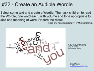 #32 - Create an Audible Wordle Select some text and create a Wordle. Then ask children to read the Wordle, one word each, with volume and tone appropriate to size and meaning of word. Record the result. (Idea first heard on BBC R4 iPM programme.) @NeilAdam [email_address] If, by Rudyard Kipling (Top 30 words, inc common words) 