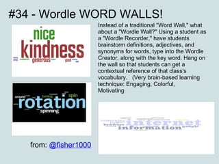 #34 - Wordle WORD WALLS! Instead of a traditional "Word Wall," what about a "Wordle Wall?" Using a student as a "Wordle Recorder," have students brainstorm definitions, adjectives, and synonyms for words, type into the Wordle Creator, along with the key word. Hang on the wall so that students can get a contextual reference of that class's vocabulary.  (Very brain-based learning technique: Engaging, Colorful, Motivating ...) from:  @fisher1000 