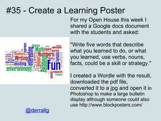#35 - Create a Learning Poster For my Open House this week I shared a Google docs document with the students and asked:  "Write five words that describe what you learned to do, or what you learned, use verbs, nouns, facts, could be a skill or strategy." I created a Wordle with the result, downloaded the pdf file, converted it to a jpg and open it i n Photoshop to make a large bulletin display although someone could also use http://www.blockposters.com/ @derrallg 